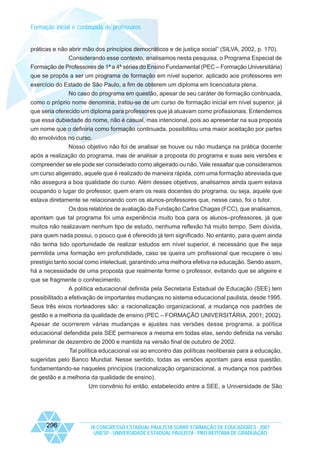 Formação inicial e continuada de professores

práticas e não abrir mão dos princípios democráticos e de justiça social” (SILVA, 2002, p. 170).
Considerando esse contexto, analisamos nesta pesquisa, o Programa Especial de
Formação de Professores de 1ª a 4ª séries do Ensino Fundamental (PEC – Formação Universitária)
que se propôs a ser um programa de formação em nível superior, aplicado aos professores em
exercício do Estado de São Paulo, a fim de obterem um diploma em licenciatura plena.
No caso do programa em questão, apesar de seu caráter de formação continuada,
como o próprio nome denomina, tratou-se de um curso de formação inicial em nível superior, já
que seria oferecido um diploma para professores que já atuavam como profissionais. Entendemos
que essa dubiedade do nome, não é casual, mas intencional, pois ao apresentar na sua proposta
um nome que o definiria como formação continuada, possibilitou uma maior aceitação por partes
do envolvidos no curso.
Nosso objetivo não foi de analisar se houve ou não mudança na prática docente
após a realização do programa, mas de analisar a proposta do programa e suas seis versões e
compreender se ele pode ser considerado como aligeirado ou não. Vale ressaltar que consideramos
um curso aligeirado, aquele que é realizado de maneira rápida, com uma formação abreviada que
não assegura a boa qualidade do curso. Além desses objetivos, analisamos ainda quem estava
ocupando o lugar do professor, quem eram os reais docentes do programa, ou seja, aquele que
estava diretamente se relacionando com os alunos-professores que, nesse caso, foi o tutor.
Os dois relatórios de avaliação da Fundação Carlos Chagas (FCC), que analisamos,
apontam que tal programa foi uma experiência muito boa para os alunos–professores, já que
muitos não realizavam nenhum tipo de estudo, nenhuma reflexão há muito tempo. Sem dúvida,
para quem nada possui, o pouco que é oferecido já tem significado. No entanto, para quem ainda
não tenha tido oportunidade de realizar estudos em nível superior, é necessário que lhe seja
permitida uma formação em profundidade, caso se queira um profissional que recupere o seu
prestígio tanto social como intelectual, garantindo uma melhora efetiva na educação. Sendo assim,
há a necessidade de uma proposta que realmente forme o professor, evitando que se aligeire e
que se fragmente o conhecimento.
A política educacional definida pela Secretaria Estadual de Educação (SEE) tem
possibilitado a efetivação de importantes mudanças no sistema educacional paulista, desde 1995.
Seus três eixos norteadores são: a racionalização organizacional, a mudança nos padrões de
gestão e a melhoria da qualidade de ensino (PEC – FORMAÇÃO UNIVERSITÁRIA, 2001; 2002).
Apesar de ocorrerem várias mudanças e ajustes nas versões desse programa, a política
educacional defendida pela SEE permanece a mesma em todas elas, sendo definida na versão
preliminar de dezembro de 2000 e mantida na versão final de outubro de 2002.
Tal política educacional vai ao encontro das políticas neoliberais para a educação,
sugeridas pelo Banco Mundial. Nesse sentido, todas as versões apontam para essa questão,
fundamentando-se naqueles princípios (racionalização organizacional, a mudança nos padrões
de gestão e a melhoria da qualidade de ensino).
Um convênio foi então, estabelecido entre a SEE, a Universidade de São

296

IX CONGRESSO ESTADUAL PAULISTA SOBRE FORMAÇÃO DE EDUCADORES - 2007
UNESP - UNIVERSIDADE ESTADUAL PAULISTA - PRO-REITORIA DE GRADUAÇÃO

 