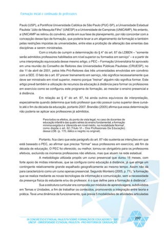 Formação inicial e continuada de professores

Paulo (USP), a Pontifícia Universidade Católica de São Paulo (PUC-SP), a Universidade Estadual
Paulista “Júlio de Mesquita Filho” (UNESP) e a Universidade de Campinas (UNICAMP). No entanto,
a UNICAMP se retirou do convênio, ainda em sua fase de planejamento, por não concordar com a
concepção desse tipo de formação, que poderia levar a um aligeiramento da formação e também
pelas restrições impostas às universidades, entre elas a proibição de alteração das ementas das
disciplinas a serem ministradas.
Com o intuito de cumprir a determinação do § 4° do art. 87 da LDBEN – “somente
serão admitidos professores habilitados em nível superior ou formados em serviço” – e a partir de
uma interpretação equivocada desse mesmo artigo, o PEC – Formação Universitária foi aprovado
em uma reunião do Conselho de Reitores das Universidades Públicas Paulistas (CRUESP), no
dia 11 de abril de 2001, pelos três Pró-Reitores das três universidades envolvidas em convênio
com a SEE. O fato de o art. 87 prever treinamento em serviço, não significa necessariamente que
deve ser ministrado em nível superior, mesmo porque “treinar” alguém não significa formar. Este
artigo prevê também a utilização de recursos da educação à distância para formar os professores
em exercício como se configurou este programa de formação, ao mesclar o ensino presencial e
à distância.
Em relação ao § 4° do art. 87, há ainda outros equívocos de interpretação,
especialmente quando determina que todo professor que não possuir curso superior deve cursálo até o fim da década da educação, portanto 2007. Brandão (2005) afirma que essa determinação
não poderia se aplicar aos professores já admitidos.
Para todos os efeitos, do ponto de vista legal, no caso de docentes de
educação infantil e das quatro séries do ensino fundamental, a formação
mínima exigida é a ‘oferecida em nível médio, na modalidade Normal’,
como dispõe o art. 62 (Título VI – Dos Profissionais Da Educação)
dessa LDB. (p. 170, itálico e negrito no original).

Portanto, fica claro que este parágrafo do art. 87 não sustenta as intenções em que
está baseado o PEC, ao afirmar que precisa “formar” seus professores em exercício, até fim da
década de educação. O PEC foi oferecido, ou melhor, tornou-se obrigatório para os professores
efetivos, excluindo os inúmeros professores não efetivos, mas que atuam na rede estadual.
A metodologia utilizada propôs um curso presencial que durou 18 meses, com
forte apoio de mídias interativas, que se configura como educação à distância, já que atinge um
contingente relativamente grande espalhado geograficamente ao mesmo tempo. Assim não dá
para caracterizá-lo como um curso apenas presencial. Segundo Monteiro (2005, p. 71), “a formação
que se realiza mediante as novas tecnologias da informação e comunicação, sem a necessidade
da presença física do estudante e/ou do professor, é o que define para a formação à distância”.
Sua a estrutura curricular era composta por módulos de aprendizagens, subdivididos
em Temas e Unidades, a fim de trabalhar os conteúdos, promovendo a integração entre teoria e
prática. Teve uma dinâmica de funcionamento, que previa 5 modalidades de atividades articuladas

IX CONGRESSO ESTADUAL PAULISTA SOBRE FORMAÇÃO DE EDUCADORES - 2007
UNESP - UNIVERSIDADE ESTADUAL PAULISTA - PRO-REITORIA DE GRADUAÇÃO

297

 