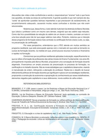 Formação inicial e continuada de professores

discussões das vídeo e tele–conferências e sendo o responsável por “ensinar” tudo o que havia
nas apostilas, de todas as áreas do conhecimento. A grande questão é que nem sempre ele deu
“conta” de aprofundar questões teóricas importantes e que precisavam de esclarecimento, de
encaminhamento adequado, causando muitas vezes confusões e dúvidas que não eram
solucionadas.
Notamos que, dessa forma, o tutor atende muito bem às diretrizes do Banco Mundial,
que coloca o professor como um insumo caro demais, exigindo que seu salário seja reduzido.
Como não há a possibilidade da redução do salário de um doutor e mestre, contratar um tutor é
uma boa solução para não ter que pagar salários mais altos. Portanto, notamos que a intenção
desse programa de formação estava mais centrada na certificação formal a baixo custo, ou seja,
na precarização da certificação.
Por essa perspectiva, entendemos que o PEC atende em muitos sentidos ao
programa neoliberal, que está preocupado apenas com o mercado em que está se tornando os
cursos de formação docente, na medida em que, prevê poucos recursos humanos e financeiros
e rapidez na formação.
Concluímos que as políticas neoliberais aplicadas à educação, especificamente no
que se refere à formação de professores das séries iniciais do Ensino Fundamental, nos anos 90,
principalmente impostas pelo Banco Mundial, propuseram uma concepção de formação docente
aligeirada. Vivenciamos um amplo processo de precarização no processo de formação, na
certificação e no trabalho docente. São as novas estratégias que o capitalismo desenvolve, visando
à manutenção da ordem, reforçando a alienação do professor. Resta-nos o desafio de buscar
efetivamente políticas de formação docente que signifiquem ruptura com as estratégias neoliberais,
propiciando a construção da autonomia e apropriação do conhecimento por esses trabalhadores,
elementos negados pelo capitalismo e seus defensores, novos súditos da velha ordem.
REFERENCIAS BIBLIOGRÁFICA
BRANDÃO, C. F. LDB: passo a passo: Lei de Diretrizes e Bases da Educação Nacional (Lei n°
9.394/96), comentada e interpretada, artigo por artigo. 2. ed., São Paulo: Avercamp, 2005.
BRASIL. Lei de Diretrizes e Bases da Educação Nacional; texto aprovado na comissão de
Educação, Cultura e Desporto. Brasília, DF: Câmara Federal, 1990.
CADERNOS ADUNESP. Novas propostas de formação ou velhas políticas de (des)qualificação.
Grupo de Trabalho de Política Educacional da Adunesp S. Sindical. São Paulo: n. 1, fev/2002.
FREITAS, H. C. L. de. Certificação docente e formação do educador: regulação e
desprofissionalização. Educação & Sociedade. Campinas: Cedes, v. 24, n. 85, p. 1095-1124, dez/
2003.
FRIGOTTO, G. Educação e a crise do capitalismo real. 2. ed., São Paulo: Cortez, 1996.
FONSECA, M. O Banco Mundial e a educação: reflexões sobre o caso brasileiro. In: GENTILI, P.
(Org.). Pedagogia da exclusão: crítica ao neoliberalismo em educação. 6. ed., Petrópolis: Vozes,
2000.

IX CONGRESSO ESTADUAL PAULISTA SOBRE FORMAÇÃO DE EDUCADORES - 2007
UNESP - UNIVERSIDADE ESTADUAL PAULISTA - PRO-REITORIA DE GRADUAÇÃO

299

 