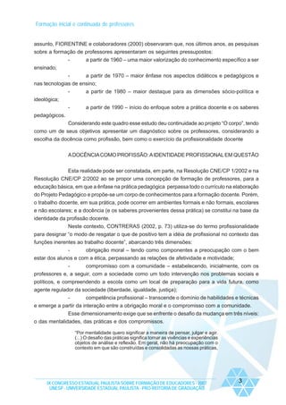 Formação inicial e continuada de professores

assunto, FIORENTINE e colaboradores (2000) observaram que, nos últimos anos, as pesquisas
sobre a formação de professores apresentaram os seguintes pressupostos:
-

a partir de 1960 – uma maior valorização do conhecimento específico a ser

ensinado;
a partir de 1970 – maior ênfase nos aspectos didáticos e pedagógicos e
nas tecnologias de ensino;
-

a partir de 1980 – maior destaque para as dimensões sócio-política e

-

a partir de 1990 – início do enfoque sobre a prática docente e os saberes

ideológica;
pedagógicos.
Considerando este quadro esse estudo deu continuidade ao projeto “O corpo”, tendo
como um de seus objetivos apresentar um diagnóstico sobre os professores, considerando a
escolha da docência como profissão, bem como o exercício da profissionalidade docente
A DOCÊNCIA COMO PROFISSÃO: A IDENTIDADE PROFISSIONAL EM QUESTÃO
Esta realidade pode ser constatada, em parte, na Resolução CNE/CP 1/2002 e na
Resolução CNE/CP 2/2002 ao se propor uma concepção de formação de professores, para a
educação básica, em que a ênfase na prática pedagógica perpassa todo o currículo na elaboração
do Projeto Pedagógico e propõe-se um corpo de conhecimentos para a formação docente. Porém,
o trabalho docente, em sua prática, pode ocorrer em ambientes formais e não formais, escolares
e não escolares; e a docência (e os saberes provenientes dessa prática) se constitui na base da
identidade da profissão docente.
Neste contexto, CONTRERAS (2002, p. 73) utiliza-se do termo profissionalidade
para designar “o modo de resgatar o que de positivo tem a idéia de profissional no contexto das
funções inerentes ao trabalho docente”, abarcando três dimensões:
obrigação moral – tendo como componentes a preocupação com o bem
estar dos alunos e com a ética, perpassando as relações de afetividade e motividade;
-

compromisso com a comunidade – estabelecendo, inicialmente, com os
professores e, a seguir, com a sociedade como um todo intervenção nos problemas sociais e
políticos, e compreendendo a escola como um local de preparação para a vida futura, como
agente regulador da sociedade (liberdade, igualdade, justiça);
competência profissional – transcende o domínio de habilidades e técnicas
e emerge a partir da interação entre a obrigação moral e o compromisso com a comunidade.
Esse dimensionamento exige que se enfrente o desafio da mudança em três níveis:
o das mentalidades, das práticas e dos compromissos.
“Por mentalidade quero significar a maneira de pensar, julgar e agir.
(...) O desafio das práticas significa tornar as vivências e experiências
objetos de análise e reflexão. Em geral, não há preocupação com o
contexto em que são construídas e consolidadas as nossas práticas,

IX CONGRESSO ESTADUAL PAULISTA SOBRE FORMAÇÃO DE EDUCADORES - 2007
UNESP - UNIVERSIDADE ESTADUAL PAULISTA - PRO-REITORIA DE GRADUAÇÃO

3

 