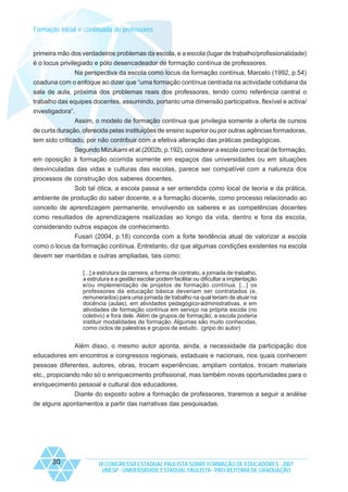 Formação inicial e continuada de professores

primeira mão dos verdadeiros problemas da escola, e a escola (lugar de trabalho/profissionalidade)
é o locus privilegiado e pólo desencadeador de formação contínua de professores.
Na perspectiva da escola como locus da formação contínua, Marcelo (1992, p.54)
coaduna com o enfoque ao dizer que “uma formação contínua centrada na actividade cotidiana da
sala de aula, próxima dos problemas reais dos professores, tendo como referência central o
trabalho das equipes docentes, assumindo, portanto uma dimensão participativa, flexível e activa/
investigadora”.
Assim, o modelo de formação contínua que privilegia somente a oferta de cursos
de curta duração, oferecida pelas instituições de ensino superior ou por outras agências formadoras,
tem sido criticado, por não contribuir com a efetiva alteração das práticas pedagógicas.
Segundo Mizukami et al.(2002b, p.192), considerar a escola como local de formação,
em oposição à formação ocorrida somente em espaços das universidades ou em situações
desvinculadas das vidas e culturas das escolas, parece ser compatível com a natureza dos
processos de construção dos saberes docentes.
Sob tal ótica, a escola passa a ser entendida como local de teoria e da prática,
ambiente de produção do saber docente, e a formação docente, como processo relacionado ao
conceito de aprendizagem permanente, envolvendo os saberes e as competências docentes
como resultados de aprendizagens realizadas ao longo da vida, dentro e fora da escola,
considerando outros espaços de conhecimento.
Fusari (2004, p.18) concorda com a forte tendência atual de valorizar a escola
como o locus da formação contínua. Entretanto, diz que algumas condições existentes na escola
devem ser mantidas e outras ampliadas, tais como:
[...] a estrutura da carreira, a forma de contrato, a jornada de trabalho,
a estrutura e a gestão escolar podem facilitar ou dificultar a implantação
e/ou implementação de projetos de formação contínua. [...] os
professores da educação básica deveriam ser contratados (e,
remunerados) para uma jornada de trabalho na qual teriam de atuar na
docência (aulas), em atividades pedagógico-administrativas, e em
atividades de formação contínua em serviço na própria escola (no
coletivo) e fora dele. Além de grupos de formação, a escola poderia
instituir modalidades de formação. Algumas são muito conhecidas,
como ciclos de palestras e grupos de estudo. (gripo do autor)

Além disso, o mesmo autor aponta, ainda, a necessidade da participação dos
educadores em encontros e congressos regionais, estaduais e nacionais, nos quais conhecem
pessoas diferentes, autores, obras, trocam experiências, ampliam contatos, trocam materiais
etc., propiciando não só o enriquecimento profissional, mas também novas oportunidades para o
enriquecimento pessoal e cultural dos educadores.
Diante do exposto sobre a formação de professores, traremos a seguir a análise
de alguns apontamentos a partir das narrativas das pesquisadas.

30

IX CONGRESSO ESTADUAL PAULISTA SOBRE FORMAÇÃO DE EDUCADORES - 2007
UNESP - UNIVERSIDADE ESTADUAL PAULISTA - PRO-REITORIA DE GRADUAÇÃO

 