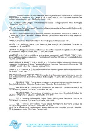 Formação inicial e continuada de professores

________. O financiamento do Banco Mundial à educação brasileira: vinte anos de cooperação
internacional. In: TOMMASI, D. L.; WARDE, M. J.; HADDAD, S. (Org.). O Banco Mundial e as
políticas educacionais. 2. ed., São Paulo: Cortez, 1998.
FCC – Fundação Carlos Chagas – 1° Relatório de Atividades – Avaliação Externa – PEC – Formação
Universitária, abril, 2002.
FCC – Fundação Carlos Chagas – 2°Relatório de Atividades – Avaliação Externa – PEC – Formação
Universitária, agosto, 2002.
GHEDIN, E. Professor reflexivo: da alienação da técnica à autonomia da crítica. In: PIMENTA. S.
G.; GHEDIN, E. (Orgs.). Professor reflexivo no Brasil: gênero e crítica de um conceito. São Paulo:
Cortez, 2002.
HAYEK, F. O caminho da servidão. Rio de Janeiro: Exped: Instituto Liberal, 1984.
MAUÉS, O. C. Reformas internacionais da educação e formação de professores. Cadernos de
pesquisa, n. 118, mar/ 2003.
MELO, M. T. L. Programas oficiais para formação dos professores da Educação Básica. Educação
& Sociedade. Campinas: Cedes, ano XX, n. 68, Dez/1999.
MONTEIRO, J. A. Ensino à distância: educação ou treinamento no PEC/FOR PROF?. 2005.
Dissertação (Mestrado em educação) – Faculdade de Filosofia e Ciências, Universidade Estadual
Paulista, Marília, 2005.
MORELATTI, M. R.; FÜRKOTTER, M.; LEITE, Y. U. F. O reflexo do PEC – Formação Universitária
nos alunos vinculados ao Pólo de Presidente Prudente. Nuances: Estudos sobre Educação. FCT
– UNESP, ano IX, v. 9, n. 9 e 10, jan/jun e jul/dez/2003.
PIMENTA. S. G.; GHEDIN, E. (Org.). Professor reflexivo no Brasil: gênero e crítica de um conceito.
São Paulo: Cortez, 2002.
SÃO PAULO (Estado). PEC/FOR PROF: Formação de professores em exercício: curso superior
com mídias interativas. Secretária Estadual de Educação. Programa de Educação Continuada,
dez, 2000.
______. PEC/FOR PROF: Formação de professores em exercício com mídias interativas.
Secretaria Estadual de Educação. Programa de Educação Continuada, jan, 2001.
______. PEC/FOR PROF: Formação de professores em exercício. Secretaria Estadual de
Educação. Programa de Educação Continuada, fev, 2001.
______. PEC/FOR PROF: Formação de professores em exercício. Secretaria Estadual de
Educação. Programa de Educação Continuada, abril, 2001.
______. PEC – Formação Universitária: Projeto Básico do Programa. Secretaria Estadual de
Educação. Programa de Educação Continuada, maio, 2002.
______. PEC – Formação Universitária: Projeto Básico do Programa. Secretaria Estadual de
Educação. Programa de Educação Continuada, out, 2002.
SILVA, M. A. Intervenção e consentimento: a política educacional do Banco Mundial. Campinas,
SP: Autores Associados: São Paulo: Fapesp, 2002.

300

IX CONGRESSO ESTADUAL PAULISTA SOBRE FORMAÇÃO DE EDUCADORES - 2007
UNESP - UNIVERSIDADE ESTADUAL PAULISTA - PRO-REITORIA DE GRADUAÇÃO

 