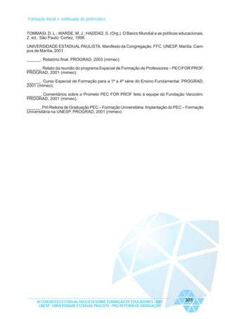 Formação inicial e continuada de professores
TOMMASI, D. L.; WARDE, M. J.; HADDAD, S. (Org.). O Banco Mundial e as políticas educacionais.
2. ed., São Paulo: Cortez, 1998.
UNIVERSIDADE ESTADUAL PAULISTA. Manifesto da Congregação. FFC. UNESP, Marília. Campus de Marília, 2001.
______. Relatório final. PROGRAD, 2003 (mimeo).
______. Relato da reunião do programa Especial de Formação de Professores – PEC/FOR PROF.
PROGRAD, 2001 (mimeo).
______. Curso Especial de Formação para a 1ª a 4ª série do Ensino Fundamental. PROGRAD,
2001 (mimeo).
______. Comentários sobre o Prometo PEC FOR PROF feito à equipe da Fundação Vanzolini.
PROGRAD, 2001 (mimeo).
______. Pró Reitoria de Graduação PEC – Formação Universitária: Implantação do PEC – Formação
Universitária na UNESP. PROGRAD, 2001 (mimeo).

IX CONGRESSO ESTADUAL PAULISTA SOBRE FORMAÇÃO DE EDUCADORES - 2007
UNESP - UNIVERSIDADE ESTADUAL PAULISTA - PRO-REITORIA DE GRADUAÇÃO

301

 