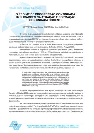 Formação inicial e continuada de professores

O REGIME DE PROGRESSÃO CONTINUADA:
IMPLICAÇÕES NA ATUAÇÃO E FORMAÇÃO
CONTINUADA DOCENTE
JEFFREY, Debora Cristina (UNESP/ São José do Rio Preto)

O regime de progressão continuada é uma medida que apresenta uma indefinição
conceitual em decorrência das diferentes interpretações teóricas sobre as temáticas ciclos e
progressão escolar. A própria SEE-SP em diversos documentos oficiais e informativos (Jeffrey,
2006) não esclarece o conceito de progressão continuada.
A falta de um consenso sobre a definição conceitual do regime de progressão
continuada pode ser observada em trabalhos como de Freitas (2003) e Arroyo (1999).
Deste modo, se ciclos e progressão continuada para Freitas (2003) apresentam
concepções contraditórias, para Arroyo (1999, p. 155) existe uma variedade de experiências e
nomenclaturas, que nem sempre conseguem alterar a lógica seriada.
Apesar da crítica realizada por autores como Freitas (2003) e Arroyo (1999) sobre
as propostas de ciclos e progressão escolar, pelo fato de difundirem concepções de educação e
política públicas, por vezes, contraditórias e distintas, a definição de Barretto e Mitrulis (2001),
para essas formas de organização escolar, indica uma conceituação mais abrangente capaz de
representar a realidade educacional brasileira, ao entenderem que tais propostas são
[...] períodos de escolarização que ultrapassam as séries anuais,
organizados em blocos cuja duração varia, podendo atingir até a
totalidade de anos prevista para um determinado nível de ensino. Eles
representam uma tentativa de superar a excessiva fragmentação do
currículo que decorre do regime seriado durante período de
escolarização. A ordenação do tempo escolar se faz em unidades
maiores e mais flexíveis, de forma a favorecer o trabalho com clientelas
de diferentes procedências e estilos de aprendizagem (BARRETTO e
MITRULIS, 2001, p. 1).

O regime de progressão continuada, a partir da definição de ciclos destacada por
Barretto e Mitrulis (2001), pode ser compreendido como um processo de avaliação contínuo e
formativo, que não se restringe à obtenção de uma classificação, ao final de cada série, mas na
aprendizagem e acompanhamento do desenvolvimento do aluno durante períodos de escolarização
determinados.
No caso da rede estadual paulista de ensino, embora tenham sido adotados dois
ciclos de aprendizagem – ciclo I (1ª a 4ª série) e ciclo II (5ª a 8ª série) – as séries anuais continuaram
existindo, o que certamente fez com que o regime de progressão continuada deixasse de contribuir,
significativamente com a tentativa de superação da fragmentação do currículo. Tal constatação

302

IX CONGRESSO ESTADUAL PAULISTA SOBRE FORMAÇÃO DE EDUCADORES - 2007
UNESP - UNIVERSIDADE ESTADUAL PAULISTA - PRO-REITORIA DE GRADUAÇÃO

 