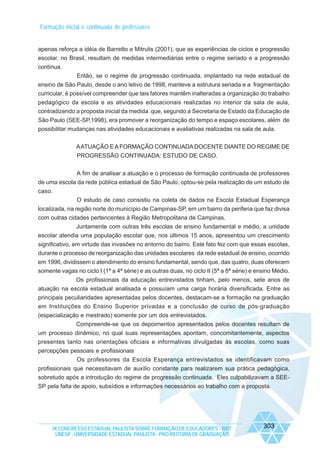 Formação inicial e continuada de professores

apenas reforça a idéia de Barretto e Mitrulis (2001), que as experiências de ciclos e progressão
escolar, no Brasil, resultam de medidas intermediárias entre o regime seriado e a progressão
contínua.
Então, se o regime de progressão continuada, implantado na rede estadual de
ensino de São Paulo, desde o ano letivo de 1998, manteve a estrutura seriada e a fragmentação
curricular, é possível compreender que tais fatores mantêm inalteradas a organização do trabalho
pedagógico da escola e as atividades educacionais realizadas no interior da sala de aula,
contradizendo a proposta inicial da medida que, segundo a Secretaria de Estado da Educação de
São Paulo (SEE-SP,1998), era promover a reorganização do tempo e espaço escolares, além de
possibilitar mudanças nas atividades educacionais e avaliativas realizadas na sala de aula.
A ATUAÇÃO E A FORMAÇÃO CONTINUADA DOCENTE DIANTE DO REGIME DE
PROGRESSÃO CONTINUADA: ESTUDO DE CASO.
A fim de analisar a atuação e o processo de formação continuada de professores
de uma escola da rede pública estadual de São Paulo, optou-se pela realização de um estudo de
caso.
O estudo de caso consistiu na coleta de dados na Escola Estadual Esperança
localizada, na região norte do município de Campinas-SP, em um bairro da periferia que faz divisa
com outras cidades pertencentes à Região Metropolitana de Campinas.
Juntamente com outras três escolas de ensino fundamental e médio, a unidade
escolar atendia uma população escolar que, nos últimos 15 anos, apresentou um crescimento
significativo, em virtude das invasões no entorno do bairro. Este fato fez com que essas escolas,
durante o processo de reorganização das unidades escolares da rede estadual de ensino, ocorrido
em 1996, dividissem o atendimento do ensino fundamental, sendo que, das quatro, duas oferecem
somente vagas no ciclo I (1ª a 4ª série) e as outras duas, no ciclo II (5ª a 8ª série) e ensino Médio.
Os profissionais da educação entrevistados tinham, pelo menos, sete anos de
atuação na escola estadual analisada e possuíam uma carga horária diversificada. Entre as
principais peculiaridades apresentadas pelos docentes, destacam-se a formação na graduação
em Instituições do Ensino Superior privadas e a conclusão de curso de pós-graduação
(especialização e mestrado) somente por um dos entrevistados.
Compreende-se que os depoimentos apresentados pelos docentes resultam de
um processo dinâmico, no qual suas representações apontam, concomitantemente, aspectos
presentes tanto nas orientações oficiais e informativas divulgadas às escolas, como suas
percepções pessoais e profissionais
Os professores da Escola Esperança entrevistados se identificavam como
profissionais que necessitavam de auxílio constante para realizarem sua prática pedagógica,
sobretudo após a introdução do regime de progressão continuada. Eles culpabilizavam a SEESP pela falta de apoio, subsídios e informações necessários ao trabalho com a proposta.

IX CONGRESSO ESTADUAL PAULISTA SOBRE FORMAÇÃO DE EDUCADORES - 2007
UNESP - UNIVERSIDADE ESTADUAL PAULISTA - PRO-REITORIA DE GRADUAÇÃO

303

 