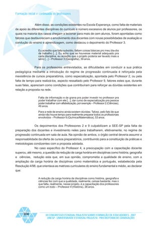 Formação inicial e continuada de professores

Além disso, as condições existentes na Escola Esperança, como falta de materiais
de apoio às diferentes disciplinas do currículo e número excessivo de alunos por professores, os
quais na maioria dos casos chegam a lecionar para mais de cem alunos, foram apontadas como
fatores que desfavoreciam o envolvimento dos docentes com novas possibilidades de avaliação e
condução do ensino e aprendizagem, como destacou o depoimento do Professor 3.
Eu acredito que falta subsídio, faltam coisas básicas pro meu dia-dia
de trabalho [...]. Eu acho que se houvesse material adequado pra
cada disciplina, eu acredito que o projeto poderia ser levado mais a
sério [...] – Professor 3 (Geografia), 39 anos.

Para os professores entrevistados, as dificuldades em conduzir a sua prática
pedagógica mediante a introdução do regime de progressão continuada é reforçada pela
inexistência de cursos preparatórios, como especialização, apontada pelo Professor 2, ou pela
falta de tempo para realizá-los, aspecto ressaltado pelo Professor 9, fatores estes que, durante
suas falas, apareciam como condições que contribuíram para reforçar as dúvidas existentes em
relação a proposta na rede.
Falta de informação e de grana pra poder investir no professor pra
poder trabalhar com ele [...], dar curso de especialização pra pessoa
poder trabalhar com alfabetização, por exemplo – Professor 2 (Ciências),
49 anos.
Para a rede de ensino ainda existem dúvidas. Talvez, pelo fato de que
ainda não houve tempo para realmente preparar todos os profissionais
envolvidos – Professor 9 (Química/Matemática), 53 anos.

Os depoimentos dos Professores 2 e 9 culpabilizam a SEE-SP pela falta de
preparação dos docentes e investimento neles para trabalharem, efetivamente, no regime de
progressão continuada em sala de aula. Na opinião de ambos, o órgão central deveria assumir a
responsabilidade da oferta de cursos preparatórios, contribuindo para a constituição de práticas e
metodologias condizentes com a proposta adotada.
No caso específico do Professor 4, a preocupação com a capacitação docente
superou, até mesmo, a questão da redução de carga horária em disciplinas como história, geografia
e ciências, redução esta que, em sua opinião, comprometia a qualidade de ensino, com a
ampliação da carga horária de disciplinas como matemática e português, estabelecida pela
Resolução 4/98, que orientava as matrizes curriculares do ensino fundamental e médio, ao declarar
que:
A redução da carga horária de disciplinas como história, geografia e
ciências fez com que a qualidade, realmente, caísse bastante, mas o
que falta, realmente, nesse projeto, é a capacitação dos professores
como um todo – Professor 4 (História), 38 anos.

304

IX CONGRESSO ESTADUAL PAULISTA SOBRE FORMAÇÃO DE EDUCADORES - 2007
UNESP - UNIVERSIDADE ESTADUAL PAULISTA - PRO-REITORIA DE GRADUAÇÃO

 