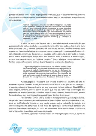Formação inicial e continuada de professores

para os estudantes com o regime de progressão continuada, que no seu entendimento, eliminou
a reprovação, contribuía para que estes desvalorizassem a escola, as atividades e os professores
como pessoas.
Fica ruim pro professor, atrapalha pra todo mundo porque o aluno às
vezes passa sem saber nada, ele fica no reforço, mas nem sempre
ele leva a sério mesmo, ele vai mais pra passear, às vezes, por que os
pais exigem, [...] porque tudo que a gente tem fácil não valoriza. Em
relação à educação não é diferente o que vem fácil demais, não valoriza
nada, da escola às atividades. Os próprios professores se sentem
desvalorizados, não em termos diretos, mas como profissional mesmo,
e, muitas vezes, até como pessoas mesmo [...] – Professor 1
(Geografia), 33 anos.

A perda de autonomia docente para o estabelecimento de uma avaliação que
pudesse estimular o aluno a estudar e, conseqüentemente, obter aprovação ao final do ano, é um
fator que Arcas (2003) também constatou em seu estudo de caso, durante entrevista com
professores da rede estadual que apontavam a mesma preocupação expressa pelo Professor 1,
com relação à desmotivação dos alunos aos estudos e ao favorecimento da aprovação de muitos,
sem a efetiva aprendizagem do que havia sido ensinado. Para o Professor 8, essa situação,
poderia estar desenvolvendo um “vazio de conteúdo”, devido à falta de comprometimento das
famílias e dos professores no estímulo à aprendizagem e ao empenho dos alunos.
O regime de progressão continuada se por um lado eliminou esse
medo da reprovação, por outro lado, impactou muito na inobservância
por causa da idade [...] do adolescente, por que se não houver um
empenho maior da família e da escola, essa promoção sem exigência
maior, em passar o aluno por aquela aprovação, né, tradicional, ela
pode nos levar a um vazio de conteúdo da parte do aluno se houver um
descuido dos pais e professores – Professor 8 (Ciências), 55 anos.

A preocupação do Professor 8 com o “vazio de conteúdo” resultante da falta de
empenho de pais e Escola na motivação dos estudos dos alunos, indica que, em sua percepção,
o aspecto motivacional deve continuar a ser algo externo ao ritmo de cada um. Silva (2000), a
esse respeito, constata, em seu estudo de caso, que para os professores a diminuição das
exigências de aprendizagem dos conteúdos específicos no processo de escolarização, estaria
formando alunos sem os pré-requisitos necessários ao domínio de conteúdo.
Para Barretto e Mitrulis (2001), a visão de muitos professores, pais e alguns alunos,
de que teria havido uma redução das exigências de aprendizagem, a partir da proposta de ciclos,
pode ser justificada pela vivência em uma escola seriada, onde a motivação dos estudos era
influenciada pela nota, competição e pelo medo da reprovação, sendo inviável conceber um
processo de ensino-aprendizagem vinculado aos interesses e às necessidades dos indivíduos, o
que fundamenta a proposta de progressão continuada.
No entanto, apesar da vivência escolar em uma organização seriada, o regime de

306

IX CONGRESSO ESTADUAL PAULISTA SOBRE FORMAÇÃO DE EDUCADORES - 2007
UNESP - UNIVERSIDADE ESTADUAL PAULISTA - PRO-REITORIA DE GRADUAÇÃO

 