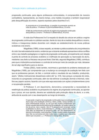 Formação inicial e continuada de professores

progressão continuada, para alguns professores entrevistados, é compreendido de maneira
contraditória, representando, ao mesmo tempo, uma medida inovadora e também responsável
pela desqualificação do ensino, aspecto expresso pelos docentes 9 e 5.
A proposta em si é maravilhosa, a questão é puramente quando se
trata da prática – Professor 9 (Química/Matemática), 53 anos.
A falta de conhecimento profundo do regime de progressão continuada
desqualificou o ensino – Professor 5 (Matemática), 40 anos.

A visão dos Professores 9 e 5 a respeito do desafio de colocar em prática o regime
de progressão continuada no cotidiano escolar, diante do risco de a medida desqualificar o ensino,
indicou a insegurança destes docentes com relação ao estabelecimento de novas práticas
avaliativas e de ensino.
Magalhães (1999), a esse respeito, ao retratar a prática avaliativa de uma professora
do ciclo I da rede estadual de ensino, evidencia que a docente analisada apresentava vários conflitos
entre o seu trabalho pedagógico e o regime de progressão continuada, principalmente com relação
à perda de controle do processo avaliativo e à definição da aprovação ou reprovação do aluno,
mediante o seu êxito ou fracasso nas provas finais. Este fato, segundo Magalhães (1999), contribuiu
para que a indisciplina aumentasse e o controle da turma por meio da coerção por nota, deixasse
de ser algo significativo para os alunos.
Freitas (2002), neste sentido, reconhece a gravidade do problema destacado por
Magalhães (1999), por compreender que a mudança na concepção de avaliação tem feito com
que os professores percam, de fato, o controle sobre o resultado de seu trabalho, produzindo,
assim, “efeitos motivacionais desastrosos sobre ele” (p. 318). Isso porque a proposta de ciclos,
incluindo aí a progressão continuada, além de não eliminar a avaliação (formal e informal), redefine seu papel e autoria, fazendo com que esta seja associada com ações complementares como
a recuperação paralela.
O Professor 3, em depoimento, demonstrou compreender a necessidade de
redefinição da prática avaliativa na perspectiva do regime de progressão continuada, ao apontar
que a prova, em sua opinião, deveria ser substituída pela produção diária do aluno, e a nota,
atribuída de acordo com o seu desempenho ao longo do bimestre.
O que pede o regime de progressão continuada é que a avaliação do
aluno seja uma avaliação contínua, diária, então, nesse sentido, eu
acho interessante porque, eu sei que tem muitos professores que
tinham aquela idéia ainda tradicional de avaliação, só avalia o aluno no
dia da prova, isso e aquilo, não é? E passava sem enxergar outras
qualidades no aluno, você entendeu? [...] Então, o aluno sabe que a
nota dele vai depender do empenho dele, né? Do desempenho no
decorrer do bimestre, você entendeu? Então, muitos custam a perceber
isso. Daí, eu converso com ele e tudo mais, e explico que o dia-a-dia
dele é que vai pesar [...] – Professor 3 (Geografia), 39 anos.

IX CONGRESSO ESTADUAL PAULISTA SOBRE FORMAÇÃO DE EDUCADORES - 2007
UNESP - UNIVERSIDADE ESTADUAL PAULISTA - PRO-REITORIA DE GRADUAÇÃO

307

 