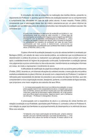 Formação inicial e continuada de professores

A vinculação da nota ao empenho na realização das tarefas diárias, presente no
depoimento do Professor 3, apontou que os critérios de avaliação baseiam-se no comportamento
e cumprimento das atividades em sala de aula pelos alunos. A esse respeito, Freitas (2003)
compreende que a valorização desse tipo de critério caracteriza-se por um plano informal da
avaliação, por se referir aos juízos de valores construídos nas interações do cotidiano escolar. Ele
considera que:
A parte mais dramática e relevante da avaliação se localiza aí, nos
subterrâneos onde os juízos de valor ocorrem. [...] Esse jogo de
representações vai construindo imagens e auto-imagens que terminam
interagindo com as decisões metodológicas do professor. [...] Aqui
começa a ser jogado o destino dos alunos, para o sucesso ou fracasso.
As estratégias de trabalho do professor em sala de aula ficam
permeadas por tais juízos e determinam, consciente ou
inconscientemente, o investimento que o professor fará neste ou naquele
aluno. (FREITAS, 2003, p. 45).

O plano informal da avaliação baseado no juízo de valores também é analisado por
Bertagna (2003), em estudo de caso numa escola pública, ao evidenciar que os professores ao
abandonarem a prática de provas ou realizarem sua aplicação somente para cumprir um ritual,
após o estabelecimento do regime de progressão continuada, fundamentam a avaliação apenas
nos julgamentos e juízos construídos no dia-a-dia escolar, transformando as avaliações informais
em notas, de modo a representar o rendimento do aluno.
A dificuldade de redefinição do papel da avaliação e de sua autoria pelos professores
(Freitas, 2002), levando-os, em diversas situações do cotidiano escolar, à execução de uma prática
avaliativa estabelecida no plano informal, de acordo com o depoimento do Professor 3, também é
reforçada pela necessidade de atender às pressões e aos anseios de algumas famílias, que não
compreendem a nova organização escolar, desejando, portanto, a continuidade da lógica seriada,
que propiciava uma maior exigência aos estudos de seus filhos.
[...] a nossa preocupação não é com os critérios de avaliação, a nossa
preocupação maior é com a expectativa do aluno, o impacto que causa
isso na família, porque nós temos muitos pais que não entenderam
muito bem, antes de se informarem melhor reclamam, né, e não querem
que seus filhos sejam promovidos, digamos assim, sem o fantasma
da retenção – Professor 3 (Geografia), 39 anos.

A preocupação com a expectativa do aluno e a cobrança de várias famílias em
relação à avaliação e sua finalidade, apontadas pelo Professor 3, contradiz o olhar do Professor 8,
com relação ao papel dos familiares no acompanhamento do desempenho e no estímulo de seus
filhos aos estudos.
Tá faltando uma maior estimulação da família pelo próprio sistema
escolar, pra que a família entenda o que está acontecendo, [...] nós
não temos uma cultura de família na escola. A nossa cultura é de

308

IX CONGRESSO ESTADUAL PAULISTA SOBRE FORMAÇÃO DE EDUCADORES - 2007
UNESP - UNIVERSIDADE ESTADUAL PAULISTA - PRO-REITORIA DE GRADUAÇÃO

 
