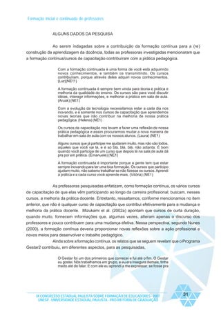 Formação inicial e continuada de professores

ALGUNS DADOS DA PESQUISA
Ao serem indagadas sobre a contribuição da formação contínua para a (re)
construção da aprendizagem da docência, todas as professoras investigadas mencionaram que
a formação contínua/cursos de capacitação contribuíram com a prática pedagógica.
Com a formação continuada é uma forma de você está adquirindo
novos conhecimentos, e também os transmitindo. Os cursos
contribuíram, porque através deles adquiri novos conhecimentos.
(Luz)(NE11)
A formação continuada é sempre bem vinda para teoria e prática e
melhoria da qualidade do ensino. Os cursos são para você discutir
idéias, interagir informações, e melhorar a prática em sala de aula.
(Aruak) (NE1)
Com a evolução da tecnologia necessitamos estar a cada dia nos
inovando, e é somente nos cursos de capacitação que aprendemos
novas teorias que irão contribuir na melhoria de nossa prática
pedagógica. (Helena) (NE1)
Os cursos de capacitação nos levam a fazer uma reflexão de nossa
prática pedagógica e assim procurarmos mudar a nova maneira de
trabalhar em sala de aula com os nossos alunos. (Laura) (NE1)
Alguns cursos que já participei me ajudaram muito, mas não são todos,
aqueles que você vai lá, e é só blá, blá, blá, não adianta. É bom
quando você participa de um curso que depois lá na sala de aula dá
pra por em prática. (Emanuele) (NE1)
A formação continuada é importante porque a gente tem que estar
sempre inovando para ter uma boa formação. Os cursos que participo
ajudam muito, não saberia trabalhar se não fizesse os cursos. Aprendi
a prática e a cada curso você aprende mais. (Vitória) (NE1)

As professoras pesquisadas enfatizam, como formação contínua, os vários cursos
de capacitação de que elas vêm participando ao longo da carreira profissional; buscam, nesses
cursos, a melhoria da prática docente. Entretanto, ressaltamos, conforme mencionamos no item
anterior, que não é qualquer curso de capacitação que contribui efetivamente para a mudança e
melhoria da prática docente. Mizukami et al. (2002a) apontam que cursos de curta duração,
quando muito, fornecem informações que, algumas vezes, alteram apenas o discurso dos
professores e pouco contribuem para uma mudança efetiva. Nessa perspectiva, segundo Nunes
(2000), a formação contínua deveria proporcionar novas reflexões sobre a ação profissional e
novos meios para desenvolver o trabalho pedagógico.
Ainda sobre a formação contínua, os relatos que se seguem revelam que o Programa
Gestar2 contribuiu, em diferentes aspectos, para as pesquisadas,
O Gestar foi um dos primeiros que comecei e fui até o fim. O Gestar
eu gostei. Nós trabalhamos em grupo, e eu era insegura demais, tinha
medo até de falar. E com ele eu aprendi a me expressar, se fosse pra

IX CONGRESSO ESTADUAL PAULISTA SOBRE FORMAÇÃO DE EDUCADORES - 2007
UNESP - UNIVERSIDADE ESTADUAL PAULISTA - PRO-REITORIA DE GRADUAÇÃO

31

 
