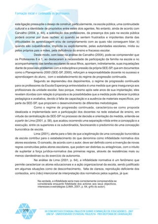 Formação inicial e continuada de professores
esta ligação pressupõe o desejo de construir, particularmente, na escola pública, uma continuidade
cultural e a identidade de propósitos entre estes dois agentes. No entanto, ainda de acordo com
Carvalho (2004, p. 44), a solicitação dos professores, da presença dos pais na escola pública
poderá ocorrer por duas razões: a) quando se sentem frustrados e impotentes diante das
dificuldades de aprendizagem e/ou de comportamento com as quais não conseguem lidar; b)
quando são culpabilizados, implícita ou explicitamente, pelas autoridades escolares, mídia ou
pelos próprios pais e mães, pela deficiência do ensino e fracasso escolar.
Deste modo, com base na análise de Carvalho (2004), pode-se compreender que
os Professores 8 e 1, ao destacarem a necessidade de participação da família na escola e no
acompanhamento das tarefas escolares de seus filhos, apontam, indiretamente, suas inquietações
diante de possíveis problemas com a indisciplina e pressão da própria SEE-SP, que em documentos
como o Planejamento 2000 (SEE-SP, 2000), reforçam a responsabilidade docente no sucesso e
aprendizagem do aluno, com o estabelecimento do regime de progressão continuada.
Segundo se depreendeu dos depoimentos, o regime de progressão continuada
para os professores da Escola Esperança entrevistados é uma medida que gera insegurança aos
profissionais da unidade escolar. Isso porque, mesmo após sete anos de sua implantação, eles
revelam dúvidas com relação à proposta e às possibilidades que a medida pode oferecer à prática
pedagógica e avaliativa, devido à falta de capacitação e a ausência de materiais específicos, por
parte da SEE-SP, que propiciem o desenvolvimento de diferentes metodologias.
Como o regime de progressão continuada, caracterizou-se como proposta
idealizada e implementada sem a participação dos docentes na rede estadual de ensino, em
virtude da centralização da SEE-SP no processo de decisão e orientação da medida, entende-se
a partir de Lima (2001, p. 58), que acabou ocorrendo uma separação nítida entre a concepção e a
execução, entre os superiores e os subordinados, favorecendo o predomínio de uma concepção
burocrática de escola.
Lima (2001), alerta para o fato de que a legitimação de uma concepção burocrática
de escola contribui para o estabelecimento do que denomina como infidelidade normativa dos
atores escolares. O conceito, de acordo com o autor, deve ser definido como a invenção de novas
regras construídas pelos atores escolares, que podem ser distintas ou antagônicas, com o intuito
de suplantar a força jurídica-normativa das primeiras regras, através de resistências mais ou
menos clandestinas ou do exercício da autonomia.
Na análise de Lima (2001, p. 64), a infidelidade normativa é um fenômeno que
permite caracterizar os atores educacionais e a ação organizacional da escola, sendo justificado
em algumas situações como de desconhecimento, falta de clareza, reprodução deficiente dos
conteúdos, erro (não) intencional de interpretação dos normativos pelos sujeitos, já que:
Na verdade, a infidelidade seria mais correctamente compreendida se
considerada enquanto fidelidade dos actores aos seus objectivos,
interesses e estratégias (LIMA, 2001, p. 64, grifo do autor).

310

IX CONGRESSO ESTADUAL PAULISTA SOBRE FORMAÇÃO DE EDUCADORES - 2007
UNESP - UNIVERSIDADE ESTADUAL PAULISTA - PRO-REITORIA DE GRADUAÇÃO

 