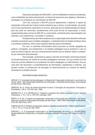 Formação inicial e continuada de professores

Diante das colocações de LIMA (2001), o termo infidelidade normativa é considerado,
como a fidelidade dos atores educacionais, no interior da escola aos seus objetivos, interesses e
estratégias em contraponto ao normativismo da SEE-SP.
Com isto, enquanto a SEE-SP procura regulamentar e legitimar o regime de
progressão continuada sem indicar a base norteadora que o orienta, os entrevistados, de acordo
com os seus depoimentos, aprenderam a conviver, após sete anos de implementação da medida,
pelo que pôde ser observado, paralelamente entre duas formas de organização: a oficial,
regulamentada pelas normas da SEE-SP, e a extra-oficial, constituída pelas representações dos
docentes, suas experiências, convicções e incertezas.
Os depoimentos permitem evidenciar que a organização extra-oficial tem oferecido
subsídios necessários para o trabalho pedagógico, o estabelecimento da relação professor-aluno
e as práticas avaliativas, entre outros aspectos descritos pelos entrevistados.
Por isso, os docentes entrevistados talvez procurem se manter apegados às
práticas, concepções, aos fundamentos e ao trabalho pedagógico que já conhecem e com os
quais se sentem seguros, sem que necessariamente tenham que se desfazer delas ou substituilas por elementos desconhecidos.
Essa situação, certamente se agrava, pelo fato da formação continuada proposta
na Escola Esperança ser restrita às reuniões pedagógicas semanais, em que durante as duas
horas de encontro debatem-se os problemas de ordem pedagógica ou administrativa, mas por
outro lado não favorecem o compartilhamento de informações, experiências e vivências que
possam auxiliar os profissionais da educação no desenvolvimento do conjunto de saberes
necessários ao trabalho docente.
REFERÊNCIA BIBLIOGRÁFICA
ARCAS, P. H. Avaliação da Aprendizagem no Regime de Progressão continuada: o que dizem os
alunos. 2003. 140p. Dissertação (Mestrado em Educação) – Faculdade de Educação. Universidade
de São Paulo. São Paulo.
ARROYO, M. G. Ciclos de desenvolvimento humano e formação de educadores. Educação e
Sociedade, n. 68, p. 143-162, dez. 1999.
BARRETTO, E. S. S; MITRULIS, E. Trajetória e desafios dos ciclos escolares no país. Estudos
Avançados, v. 15, n. 42, p. 103-140, maio/ago. 2001.
BRITO, A. N. de. O regime de progressão continuada e a formação de professores: um estudo
sobre as iniciativas da Secretaria do Estado de São Paulo - 1996-1998. Dissertação de Mestrado,
PUC-SP. São Paulo, 2001.
CARVALHO, M. E. P. Modos de educação, gênero e relações escola-família. Cadernos de Pesquisa,
v. 34, n. 121, p. 41-58, jan./abr. 2004.
FREITAS, L. C. A “progressão continuada” e a “democratização” do ensino. In: VILLAS BOAS,
Benigna Maria de Freitas (Org.). Avaliação: políticas e práticas. Campinas, SP: Papirus, p. 83-111,
2002.

IX CONGRESSO ESTADUAL PAULISTA SOBRE FORMAÇÃO DE EDUCADORES - 2007
UNESP - UNIVERSIDADE ESTADUAL PAULISTA - PRO-REITORIA DE GRADUAÇÃO

311

 