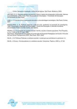 Formação inicial e continuada de professores
______. Ciclos, Seriação e Avaliação: confronto de lógicas. São Paulo: Moderna, 2003.
JEFFREY, D. C. Representações de docentes sobre o regime de progressão continuada: dilemas
e possibilidades. 2006. 241p. Tese (Doutorado em Educação) – Faculdade de Educação.
Universidade de São Paulo.
LIMA, L. C. A escola como organização educativa: uma abordagem sociológica. São Paulo: Cortez,
2001.
MAGALHÃES, C. R. Políticas públicas e sala de aula: avaliando na transição de paradigmas.
1999. Dissertação (Mestrado em Educação) - Centro de Educação e Ciências Humanas.
Universidade Federal de São Carlos. São Carlos.
PAVAN, D. O. A produção do sucesso escolar: família, escola e classes populares. Pro-Posições,
v. 9, n. 1 (25), p. 45-71, mar. 1998.
São Paulo. (Secretaria da Educação).A Construção da Proposta Pedagógica da Escola: A Escola
de Cara Nova/ Planejamento 2000. São Paulo: SEE, 2000.
SILVA, J. M. Políticas Públicas e cotidiano escolar: mudanças que acontecem e perduram. In:
SILVA, J. M (org.). Os educadores e o cotidiano escolar. Campinas: Papirus, 2000, p. 37-46.

312

IX CONGRESSO ESTADUAL PAULISTA SOBRE FORMAÇÃO DE EDUCADORES - 2007
UNESP - UNIVERSIDADE ESTADUAL PAULISTA - PRO-REITORIA DE GRADUAÇÃO

 
