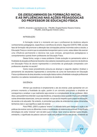 Formação inicial e continuada de professores

OS (DES)CAMINHOS DA FORMAÇÃO INICIAL
E AS INFLUÊNCIAS NAS AÇÕES PEDAGÓGICAS
DO PROFESSOR DE EDUCAÇÃO FÍSICA
COSTA , Amanda Luiza Aceituno da ; PALMA, Ângela Pereira Teixeira Victória;
PALMA, José Augusto Victoria (UEL),

INTRODUÇÃO
A formação inicial é o momento em que o profissional da docência adquire
conhecimentos pedagógicos, específicos e científicos do ensino. Segundo COSTA,1996, se esta
fase de formação não promover a alteração das concepções prévias incorretas sobre a escola, a
Educação Física e o ensino que os estudantes transportam para o curso, estas idéias irão exercer
uma influência permanente e decisiva nas suas crenças, perspectivas pedagógicas e
comportamentos quando forem professores de Educação Física.
Dessa forma, surgiu o nosso problema: Existe evolução no pensamento sobre a
finalidade da atuação profissional docente e dos saberes necessários para o exercício da docência
em Educação Física de alunos ingressantes e concluintes da graduação comparados com
professores atuantes na escola?
Como nosso procedimento procurou-se alcançar o seguinte objetivo: Analisar o
pensamento de estudantes ingressantes e concluintes do curso de licenciatura em Educação
Física e professores da área atuantes na educação básica sobre a finalidade e atuação profissional
docente e os saberes necessários para o exercício da docência.
DOCÊNCIA
Afirmar que docência é simplesmente o ato de ensinar, pode apresentar em um
primeiro momento a finalidade da ação, porém é um conceito precipitado e simplista se
começarmos a analisar o que realmente seja ensinar e a complexidade de ser professor. Além
disso, para podermos entender o que seja docência, a resposta a essa questão implica em entender
outras dimensões essenciais, como por exemplo, no que se diz respeito qual o papel da educação,
da escola e do educador. No entanto, é primordial que antes de entendermos essas dimensões
tenhamos claro o que significa a ação de ensinar.
Para PINO, (2007) a palavra “ensino” é utilizada tanto para designar a ação e as
práticas de ensinar como os diferentes níveis e modalidades do sistema educacional. O significado
etimológico do verbo “ensinar” vem do latim que é indicar, fazer sinal ou apontar numa direção,
entretanto, o significado da palavra varia em razão das práticas sociais dos povos, revelando as

IX CONGRESSO ESTADUAL PAULISTA SOBRE FORMAÇÃO DE EDUCADORES - 2007
UNESP - UNIVERSIDADE ESTADUAL PAULISTA - PRO-REITORIA DE GRADUAÇÃO

313

 