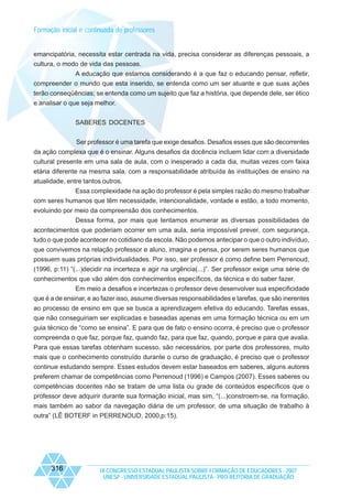 Formação inicial e continuada de professores

emancipatória, necessita estar centrada na vida, precisa considerar as diferenças pessoais, a
cultura, o modo de vida das pessoas.
A educação que estamos considerando é a que faz o educando pensar, refletir,
compreender o mundo que esta inserido, se entenda como um ser atuante e que suas ações
terão conseqüências; se entenda como um sujeito que faz a história, que depende dele, ser ético
e analisar o que seja melhor.
SABERES DOCENTES
Ser professor é uma tarefa que exige desafios. Desafios esses que são decorrentes
da ação complexa que é o ensinar. Alguns desafios da docência incluem lidar com a diversidade
cultural presente em uma sala de aula, com o inesperado a cada dia, muitas vezes com faixa
etária diferente na mesma sala, com a responsabilidade atribuída às instituições de ensino na
atualidade, entre tantos outros.
Essa complexidade na ação do professor é pela simples razão do mesmo trabalhar
com seres humanos que têm necessidade, intencionalidade, vontade e estão, a todo momento,
evoluindo por meio da compreensão dos conhecimentos.
Dessa forma, por mais que tentamos enumerar as diversas possibilidades de
acontecimentos que poderiam ocorrer em uma aula, seria impossível prever, com segurança,
tudo o que pode acontecer no cotidiano da escola. Não podemos antecipar o que o outro indivíduo,
que convivemos na relação professor e aluno, imagina e pensa, por serem seres humanos que
possuem suas próprias individualidades. Por isso, ser professor é como define bem Perrenoud,
(1996, p:11) “(...)decidir na incerteza e agir na urgência(...)”. Ser professor exige uma série de
conhecimentos que vão além dos conhecimentos específicos, da técnica e do saber fazer.
Em meio a desafios e incertezas o professor deve desenvolver sua especificidade
que é a de ensinar, e ao fazer isso, assume diversas responsabilidades e tarefas, que são inerentes
ao processo de ensino em que se busca a aprendizagem efetiva do educando. Tarefas essas,
que não conseguiriam ser explicadas e baseadas apenas em uma formação técnica ou em um
guia técnico de “como se ensina”. E para que de fato o ensino ocorra, é preciso que o professor
compreenda o que faz, porque faz, quando faz, para que faz, quando, porque e para que avalia.
Para que essas tarefas obtenham sucesso, são necessários, por parte dos professores, muito
mais que o conhecimento construído durante o curso de graduação, é preciso que o professor
continue estudando sempre. Esses estudos devem estar baseados em saberes, alguns autores
preferem chamar de competências como Perrenoud (1996) e Campos (2007). Esses saberes ou
competências docentes não se tratam de uma lista ou grade de conteúdos específicos que o
professor deve adquirir durante sua formação inicial, mas sim, “(...)constroem-se, na formação,
mais também ao sabor da navegação diária de um professor, de uma situação de trabalho à
outra” (LÊ BOTERF in PERRENOUD, 2000,p:15).

316

IX CONGRESSO ESTADUAL PAULISTA SOBRE FORMAÇÃO DE EDUCADORES - 2007
UNESP - UNIVERSIDADE ESTADUAL PAULISTA - PRO-REITORIA DE GRADUAÇÃO

 