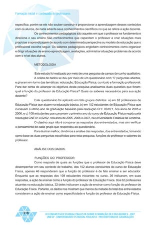 Formação inicial e continuada de professores

específica, porém se ele não souber construir e proporcionar a aprendizagem desses conteúdos
com os alunos, de nada adianta seus conhecimentos científicos no que se refere a ação docente.
Os conhecimentos pedagógicos são aqueles em que o professor se fundamenta e
direciona o seu ensino São conhecimentos que capacitam o professor a criar situações mais
propícias a aprendizagem de acordo com determinada perspectiva ou modelo de educação que o
profissional escolhe seguir. Os saberes pedagógicos englobam conhecimentos como organizar
e dirigir situações de ensino-aprendizagem, avaliações, administrar situações problemas de acordo
com o nível dos alunos.
METODOLOGIA
Este estudo foi realizado por meio de uma pesquisa de campo de cunho qualitativo.
A coleta de dados se deu por meio de um questionário com 17 perguntas abertas,
e giraram em torno das temáticas: educação, Educação Física, currículo e formação profissional.
Para dar conta de alcançar os objetivos desta pesquisa analisamos duas questões que foram:
qual a função do professor de Educação Física? Quais os saberes necessários para sua ação
docente?
Este questionário foi aplicado em três grupos distintos: a) em 62 professores de
Educação Física que atuam na educação básica, b) em 102 estudantes de Educação Física que
cursavam o último ano de graduação baseado pela resolução CFE 03/871, nos anos de 2005 e
2006, e c) 108 estudantes que cursavam o primeiro ano do curso de Educação Física regido pela
resolução CNE 01 e 02/02, nos anos de 2005, 2006 e 2007, na Universidade Estadual de Londrina.
O objetivo aqui não é comparar as respostas dos entrevistados, mas sim verificar
o pensamento de cada grupo que respondeu ao questionário.
Para ilustrar melhor, dividimos a análise das respostas, dos entrevistados, tomando
como base as duas perguntas escolhidas para esta pesquisa, funções do professor e saberes do
professor.
ANÀLISE DOS DADOS
FUNÇÕES DO PROFESSOR
Como resposta de quais as funções que o professor de Educação Física deve
desempenhar em seu contexto de trabalho, dos 102 alunos concluintes do curso de Educação
Física, apenas 46 responderam que a função do professor é de fato ensinar e ser educador.
Enquanto que as respostas dos 108 estudantes iniciantes no curso, 36 indicaram, em suas
respostas, a ação de ensinar como a função do professor de Educação Física. Dos 62 professores
atuantes na educação básica, 32 deles indicaram a ação de ensinar como função do professor de
Educação Física. Portanto, os dados nos mostram que menos da metade do total dos entrevistados
consideram a ação de ensinar como especificidade e função do professor de Educação Física.

318

IX CONGRESSO ESTADUAL PAULISTA SOBRE FORMAÇÃO DE EDUCADORES - 2007
UNESP - UNIVERSIDADE ESTADUAL PAULISTA - PRO-REITORIA DE GRADUAÇÃO

 
