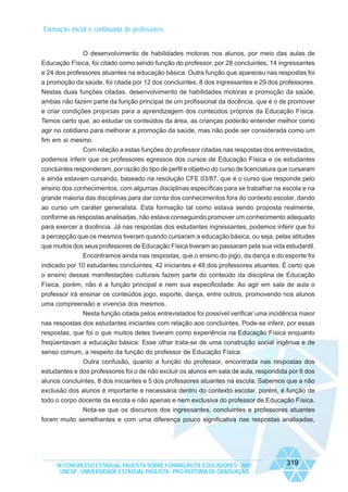 Formação inicial e continuada de professores

O desenvolvimento de habilidades motoras nos alunos, por meio das aulas de
Educação Física, foi citado como sendo função do professor, por 28 concluintes, 14 ingressantes
e 24 dos professores atuantes na educação básica. Outra função que apareceu nas respostas foi
a promoção da saúde, foi citada por 12 dos concluintes, 8 dos ingressantes e 29 dos professores.
Nestas duas funções citadas, desenvolvimento de habilidades motoras e promoção da saúde,
ambas não fazem parte da função principal de um profissional da docência, que é o de promover
e criar condições propícias para a aprendizagem dos conteúdos próprios da Educação Física.
Temos certo que, ao estudar os conteúdos da área, as crianças poderão entender melhor como
agir no cotidiano para melhorar a promoção da saúde, mas não pode ser considerada como um
fim em si mesmo.
Com relação a estas funções do professor citadas nas respostas dos entrevistados,
podemos inferir que os professores egressos dos cursos de Educação Física e os estudantes
concluintes responderam, por razão do tipo de perfil e objetivo do curso de licenciatura que cursaram
e ainda estavam cursando, baseado na resolução CFE 03/87, que é o curso que responde pelo
ensino dos conhecimentos, com algumas disciplinas específicas para se trabalhar na escola e na
grande maioria das disciplinas para dar conta dos conhecimentos fora do contexto escolar, dando
ao curso um caráter generalista. Esta formação tal como estava sendo proposta realmente,
conforme as respostas analisadas, não estava conseguindo promover um conhecimento adequado
para exercer a docência. Já nas respostas dos estudantes ingressantes, podemos inferir que foi
a percepção que os mesmos tiveram quando cursaram a educação básica, ou seja, pelas atitudes
que muitos dos seus professores de Educação Física tiveram ao passaram pela sua vida estudantil.
Encontramos ainda nas respostas, que o ensino do jogo, da dança e do esporte foi
indicado por 10 estudantes concluintes, 42 iniciantes e 48 dos professores atuantes. É certo que
o ensino dessas manifestações culturais fazem parte do conteúdo da disciplina de Educação
Física, porém, não é a função principal e nem sua especificidade. Ao agir em sala de aula o
professor irá ensinar os conteúdos jogo, esporte, dança, entre outros, promovendo nos alunos
uma compreensão e vivencia dos mesmos.
Nesta função citada pelos entrevistados foi possível verificar uma incidência maior
nas respostas dos estudantes iniciantes com relação aos concluintes. Pode-se inferir, por essas
respostas, que foi o que muitos deles tiveram como experiência na Educação Física enquanto
freqüentavam a educação básica. Esse olhar trata-se de uma construção social ingênua e de
senso comum, a respeito da função do professor de Educação Física.
Outra confusão, quanto a função do professor, encontrada nas respostas dos
estudantes e dos professores foi o de não excluir os alunos em sala de aula, respondida por 6 dos
alunos concluintes, 8 dos iniciantes e 5 dos professores atuantes na escola. Sabemos que a não
exclusão dos alunos é importante e necessária dentro do contexto escolar, porém, é função de
todo o corpo docente da escola e não apenas e nem exclusiva do professor de Educação Física.
Nota-se que os discursos dos ingressantes, concluintes e professores atuantes
foram muito semelhantes e com uma diferença pouco significativa nas respostas analisadas,

IX CONGRESSO ESTADUAL PAULISTA SOBRE FORMAÇÃO DE EDUCADORES - 2007
UNESP - UNIVERSIDADE ESTADUAL PAULISTA - PRO-REITORIA DE GRADUAÇÃO

319

 