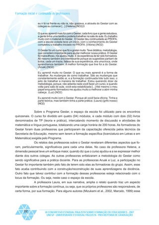 Formação inicial e continuada de professores
eu ir lá na frente eu não ia, não gostava, e através do Gestar com as
colegas eu comecei [...] (Helena)(NO2)3
O que eu aprendi mais foi com o Gestar, cada livro que a gente estudava,
a gente tinha uma tarefa e poderia trabalhar na sala de aula. Eu trabalho
muito com o material do Gestar. O Gestar deu continuidade ao PROFA,
com a escola ciclada teve um inicio, com o conhecimento do Gestar
completou o trabalho iniciado no PROFA. (Vitória) (NO2)
O Gestar foi um curso que fiz e gostei muito. Teve didática, metodologia,
que considero importante para ajudar melhorar nossa prática. O Gestar
foi maravilhoso, me ajudou muito. E da experiência de ter sido formadora.
Ali mesmo também era interessante porque as sugestões partiam de
todos, cada um trazia, falava de sua experiência, era uma troca, onde
aprendíamos também. A melhor formação que tive foi a do Gestar.
(Aruak) (NO2)
Eu aprendi muito no Gestar. O que eu mais aprendi é a forma de
trabalhar. As mudanças de como trabalhar. São as mudanças que
constantemente estão ai, e a formação continuada trás tudo isso, o
jeito de trabalhar a maneira de trabalhar. Estou querendo dizer da
metodologia, porque, não adianta nada você fazer um curso, e quando
volta para sala de aula, você esta estabilizada [...] Até mesmo o meu
papel enquanto formadora me ajudou muito a melhorar a abrir minha
cabeça. (Luz) (NO2)
Eu aprendi muito com o Gestar. Porque ali você fazia oficina. Tinha a
parte teórica, mas também tinha a parte prática. (Laura) (grifo nosso)
(NO2)

Sobre o Programa Gestar, o espaço da escola foi utilizado para os encontros
quinzenais. O curso foi dividido em quatro (04) módulos, e cada módulo com dois (02) livros
denominados de TP (teoria e prática), intercalando momento de discussão e atividades de
matemática e língua portuguesa, totalizando uma carga horária de 200 horas. As formadoras do
Gestar foram duas professoras que participaram da capacitação oferecida pelos técnicos da
Secretaria de Educação, mesmo sem terem a formação específica (licenciatura em Letras e em
Matemática) exigida pelo Programa.
Os relatos das professoras sobre o Gestar revelaram diferentes aspectos que foram, particularmente, significativos para cada uma delas. No caso da professora Helena, a
dimensão pessoal teve um enfoque maior, quando diz que o curso ajudou-a a se expressar melhor
diante dos outros colegas. As outras professoras enfatizaram a metodologia do Gestar como
sendo significativa para a prática docente. Para as professoras Aruak e Luz, a participação no
Gestar foi importante também pelo fato de terem sido elas as formadoras do grupo. Assim, esse
fato acaba contribuindo com a construção/reconstrução de suas aprendizagens da docência.
Outro fato que talvez contribui com a formação dessas professoras esteja relacionado com o
locus da formação. Ou seja, neste caso o espaço da escola.
A professora Laura, em sua narrativa, amplia o relato quando traz um aspecto
importante sobre a formação contínua, ou seja, que os próprios professores são responsáveis, de
certa forma, por sua formação. Para alguns autores (Mizukami et al., 2002, Marcelo, 1999) esse

32

IX CONGRESSO ESTADUAL PAULISTA SOBRE FORMAÇÃO DE EDUCADORES - 2007
UNESP - UNIVERSIDADE ESTADUAL PAULISTA - PRO-REITORIA DE GRADUAÇÃO

 