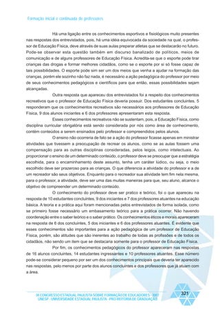 Formação inicial e continuada de professores

Há uma ligação entre os conhecimentos esportivos e fisiológicos muito presentes
nas respostas dos entrevistados, pois, há uma idéia equivocada da sociedade na qual, o professor de Educação Física, deve através de suas aulas preparar atletas que se destacarão no futuro.
Pode-se observar esta questão também em discurso banalizado de políticos, meios de
comunicação e de alguns professores de Educação Física. Acredita-se que o esporte pode tirar
crianças das drogas e formar melhores cidadãos, como se o esporte por si só fosse capaz de
tais possibilidades. O esporte pode sim ser um dos meios que venha a ajudar na formação das
crianças, porém ele sozinho não faz nada, é necessário a ação pedagógica do professor por meio
de seus conhecimentos pedagógicos e científicos para que então, essas possibilidades sejam
alcançadas.
Outra resposta que apareceu dos entrevistados foi a respeito dos conhecimentos
recreativos que o professor de Educação Física deveria possuir. Dos estudantes concluintes, 5
responderam que os conhecimentos recreativos são necessários aos professores de Educação
Física, 9 dos alunos iniciantes e 6 dos professores apresentaram esta resposta.
Esses conhecimentos recreativos não se sustentam, pois, a Educação Física, como
disciplina curricular obrigatória está sendo considerada por nós como área de conhecimento,
contém conteúdos a serem ensinados pelo professor e compreendidos pelos alunos.
O ensino não ocorreria de fato se a ação do professor ficasse apenas em ministrar
atividades que tivessem a preocupação de recrear os alunos, como se as aulas fossem uma
compensação para as outras disciplinas consideradas, pelos leigos, como intelectuais. Ao
proporcionar o ensino de um determinado conteúdo, o professor deve se preocupar que a estratégia
escolhida, para o encaminhamento deste assunto, tenha um caráter lúdico, ou seja, o meio
escolhido deve ser prazeroso para as crianças. O que diferencia a atividade do professor e a de
um recreador são seus objetivos. Enquanto para o recreador sua atividade tem fim nela mesma,
para o professor, a atividade, deve ser uma das muitas maneiras para que, seu aluno, alcance o
objetivo de compreender um determinado conteúdo.
O conhecimento do professor deve ser pratico e teórico, foi o que apareceu na
resposta de 10 estudantes concluintes, 9 dos iniciantes e 7 dos professores atuantes na educação
básica. A teoria e a prática aqui foram mencionadas pelos entrevistados de forma isolada, como
se primeiro fosse necessário um embasamento teórico para a prática ocorrer. Não havendo
coordenação entre o saber teórico e o saber prático. Os conhecimentos éticos e morais apareceram
na resposta de 6 dos concluintes, 5 dos iniciantes e 6 dos professores atuantes. É evidente que
esses conhecimentos são importantes para a ação pedagógica de um professor de Educação
Física, porém, são atitudes que são inerentes ao trabalho de todas as profissões e de todos os
cidadãos, não sendo um item que se destacaria somente para o professor de Educação Física.
Por fim, os conhecimentos pedagógicos do professor apareceram nas respostas
de 16 alunos concluintes, 14 estudantes ingressantes e 10 professores atuantes. Esse número
pode-se considerar pequeno por ser um dos conhecimentos principais que deveria ter aparecido
nas respostas, pelo menos por parte dos alunos concluintes e dos professores que já atuam com
a área.

IX CONGRESSO ESTADUAL PAULISTA SOBRE FORMAÇÃO DE EDUCADORES - 2007
UNESP - UNIVERSIDADE ESTADUAL PAULISTA - PRO-REITORIA DE GRADUAÇÃO

321

 