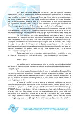 Formação inicial e continuada de professores

Os conhecimentos pedagógicos é um dos principais, claro que não é suficiente
para exercer a função da docência, pois, nele esta inserido toda a ação cotidiana do professor, é
o que possibilita a relação e interação aluno professor e professor aluno, o como, porque e para
que ensinar, quando, porque e para que avaliar, e ainda seus princípios éticos. São aqueles em
que o professor aprende a responder como se dá o conhecimento do aluno. São conhecimentos
que capacitam o professor a criar situações mais propícias a aprendizagem de acordo com
determinada perspectiva ou modelo de educação que o profissional escolhe seguir.
Os saberes pedagógicos englobam conhecimentos como organizar e dirigir
situações de ensino-aprendizagem, avaliações, administrar situações problemas de acordo com
o nível de escolarização dos alunos; ensinar conteúdos que sejam pertinentes a série, entre outros
Ao lado dos conhecimentos pedagógicos, esperava-se que os alunos,
principalmente os concluintes e professores atuantes, indicassem os conhecimentos científicos
como necessários à ação educativa, pois, nele estão inerentes conhecimentos tais como:
paradigmas educacionais, teorias de ensino e aprendizagem, teoria de currículo, sobre a função
da escola e da sua própria disciplina entre outros. Os saberes científicos são aqueles que dizem
respeito aos conteúdos específicos da área de atuação, são esses conhecimentos que sustentam
a ação docente. Porém, esta resposta, não foi citada por aluno algum, que participou da pesquisa,
como sendo saberes do professor
Pode-se perceber como as respostas dos alunos iniciantes e concluintes no curso
de Educação Física estão com variações pequenas e com diferenças pouco significativas.
CONCLUSÃO
Ao analisarmos os dados coletados, pôde-se perceber como houve dificuldade
dos grupos de entrevistados em diferenciar as funções da docência dos saberes necessários a
ação pedagógica.
Os estudantes concluintes e iniciantes do curso de graduação em Educação Física
tiveram respostas muito semelhantes, fato esse que gera uma certa preocupação, pois, isso
significa que aqueles alunos que estavam terminando o curso têm o mesmo entendimento, do
que seja docência, daqueles que estão ingressando no curso e terão, ainda, todo o percurso de
aprendizagem pela frente.
A formação inicial é o momento no qual se adquire conhecimentos e promove
alterações nas concepções equivocadas que o estudante carrega com ele quando inicia na
universidade. Logo, pode-se perceber que o processo de formação inicial orientado pela resolução
CFE 03/87 não esta atingindo seus objetivos no que diz respeito a docência. Esses concluintes
deveriam estar mais conscientes a respeito de suas funções perante a escola e de quais
conhecimentos necessitam para atuarem nela. A minoria dos estudantes concluintes entendem
como função e especificidade do professor de Educação Física a ação de ensinar e atribuem
como função do professor de Educação Física atividades que são pertencentes a todos os

322

IX CONGRESSO ESTADUAL PAULISTA SOBRE FORMAÇÃO DE EDUCADORES - 2007
UNESP - UNIVERSIDADE ESTADUAL PAULISTA - PRO-REITORIA DE GRADUAÇÃO

 