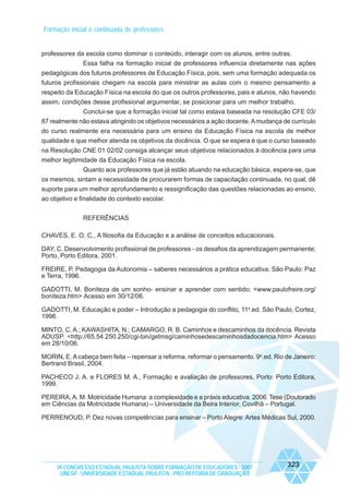 Formação inicial e continuada de professores

professores da escola como dominar o conteúdo, interagir com os alunos, entre outras.
Essa falha na formação inicial de professores influencia diretamente nas ações
pedagógicas dos futuros professores de Educação Física, pois, sem uma formação adequada os
futuros profissionais chegam na escola para ministrar as aulas com o mesmo pensamento a
respeito da Educação Física na escola do que os outros professores, pais e alunos, não havendo
assim, condições desse profissional argumentar, se posicionar para um melhor trabalho.
Conclui-se que a formação inicial tal como estava baseada na resolução CFE 03/
87 realmente não estava atingindo os objetivos necessários a ação docente. A mudança de currículo
do curso realmente era necessária para um ensino da Educação Física na escola de melhor
qualidade e que melhor atenda os objetivos da docência. O que se espera é que o curso baseado
na Resolução CNE 01 02/02 consiga alcançar seus objetivos relacionados à docência para uma
melhor legitimidade da Educação Física na escola.
Quanto aos professores que já estão atuando na educação básica, espera-se, que
os mesmos, sintam a necessidade de procurarem formas de capacitação continuada, no qual, dê
suporte para um melhor aprofundamento e ressignificação das questões relacionadas ao ensino,
ao objetivo e finalidade do contexto escolar.
REFERÊNCIAS
CHAVES, E. O. C., A filosofia da Educação e a análise de conceitos educacionais.
DAY, C. Desenvolvimento profissional de professores - os desafios da aprendizagem permanente;
Porto, Porto Editora, 2001.
FREIRE, P. Pedagogia da Autonomia – saberes necessários a prática educativa; São Paulo: Paz
e Terra, 1996.
GADOTTI, M. Boniteza de um sonho- ensinar e aprender com sentido; <www.paulofreire.org/
boniteza.htm> Acesso em 30/12/06.
GADOTTI, M. Educação e poder – Introdução a pedagogia do conflito, 11a.ed. São Paulo, Cortez,
1998.
MINTO, C. A.; KAWASHITA, N.; CAMARGO, R. B. Caminhos e descaminhos da docência. Revista
ADUSP. <http://65.54.250.250/cgi-bin/getmsg/caminhosedescaminhosdadocencia.htm> Acesso
em 28/10/06.
MORIN, E. A cabeça bem feita – repensar a reforma, reformar o pensamento. 9a.ed. Rio de Janeiro:
Bertrand Brasil, 2004.
PACHECO J. A. e FLORES M. A., Formação e avaliação de professores, Porto: Porto Editora,
1999.
PEREIRA, A. M. Motricidade Humana: a complexidade e a práxis educativa. 2006. Tese (Doutorado
em Ciências da Motricidade Humana) – Universidade da Beira Interior, Covilhã – Portugal.
PERRENOUD, P. Dez novas competências para ensinar – Porto Alegre: Artes Médicas Sul, 2000.

IX CONGRESSO ESTADUAL PAULISTA SOBRE FORMAÇÃO DE EDUCADORES - 2007
UNESP - UNIVERSIDADE ESTADUAL PAULISTA - PRO-REITORIA DE GRADUAÇÃO

323

 