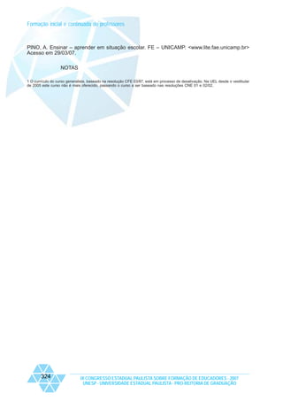 Formação inicial e continuada de professores

PINO, A. Ensinar – aprender em situação escolar. FE – UNICAMP. <www.lite.fae.unicamp.br>
Acesso em 29/03/07.
NOTAS
1 O currículo do curso generalista, baseado na resolução CFE 03/87, está em processo de desativação. Na UEL desde o vestibular
de 2005 este curso não é mais oferecido, passando o curso a ser baseado nas resoluções CNE 01 e 02/02.

324

IX CONGRESSO ESTADUAL PAULISTA SOBRE FORMAÇÃO DE EDUCADORES - 2007
UNESP - UNIVERSIDADE ESTADUAL PAULISTA - PRO-REITORIA DE GRADUAÇÃO

 
