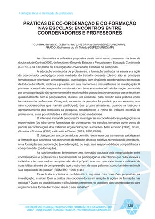 Formação inicial e continuada de professores

PRÁTICAS DE CO-ORDENAÇÃO E CO-FORMAÇÃO
NAS ESCOLAS: ENCONTROS ENTRE
COORDENADORES E PROFESSORES
CUNHA, Renata C. O. Barrichelo (UNESP/Rio Claro-GEPEC/UNICAMP);
PRADO, Guilherme do Val Toledo (GEPEC/UNICAMP)

As discussões e reflexões propostas neste texto estão presentes na tese de
doutorado de Cunha (2006), defendida no Grupo de Estudos e Pesquisas em Educação Continuada
(GEPEC), da Faculdade de Educação da Universidade Estadual de Campinas.
A educação continuada de professores, a formação centrada na escola e a ação
do coordenador pedagógico como mediador do trabalho docente coletivo são as principais
temáticas que orientaram a investigação, que dialogou com cinqüenta coordenadoras de escolas
de Educação Infantil, públicas e privadas, em dois momentos e circunstâncias de investigação. O
primeiro momento da pesquisa foi estruturado com base em um trabalho de formação promovido
por uma organização não-governamental e envolveu três grupos de coordenadoras que se reuniram
quinzenalmente com a pesquisadora, durante um semestre, para discutir suas práticas como
formadoras de professores. O segundo momento da pesquisa foi pautado por um encontro com
seis coordenadoras que haviam participado dos grupos anteriores, quando se buscou o
aprofundamento das temáticas da pesquisa, notadamente a rotina do trabalho coletivo de
professores, suas possibilidades e dificuldades como mediadoras.
O interesse inicial da pesquisa foi investigar se as coordenadoras pedagógicas se
reconheciam (ou não) como formadoras de professores nas escolas, tomando como ponto de
partida as contribuições dos trabalhos organizados por Guimarães, Mate e Bruno (1998), Bruno,
Almeida e Christov (2000) e Almeida e Placco (2001, 2003, 2006).
O diálogo com as coordenadoras permitiu reconhecer que as mesmas valorizavam
a formação que acontecia nos momentos de trabalho docente coletivo, reivindicando, entretanto,
uma formação em colaboração (co-ordenação), ou seja, uma responsabilidade compartilhada e
comprometida (co-formação).
As coordenadoras defenderam uma formação pautada pela reciprocidade entre
coordenadores e professores e fundamentada na participação e intercâmbio que “não só leva o
indivíduo a ter uma melhor compreensão de si próprio, uma vez que pode testar a validade de
suas idéias através da compreensão que o outro tem de suas palavras, como também estimula
sua capacidade de pensar” (ROMERO, 1998, p.46).
Esse texto socializa e problematiza algumas das questões propostas na
investigação, a saber: Qual a prática das coordenadoras em relação às ações de formação nas
escolas? Quais as possibilidades e dificuldades presentes no cotidiano das coordenadoras para
organizar essa formação? Como vêem o seu trabalho?

IX CONGRESSO ESTADUAL PAULISTA SOBRE FORMAÇÃO DE EDUCADORES - 2007
UNESP - UNIVERSIDADE ESTADUAL PAULISTA - PRO-REITORIA DE GRADUAÇÃO

325

 