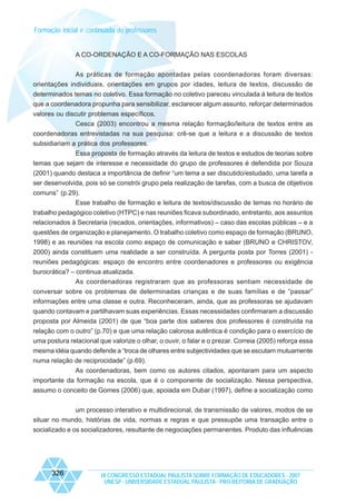 Formação inicial e continuada de professores

A CO-ORDENAÇÃO E A CO-FORMAÇÃO NAS ESCOLAS
As práticas de formação apontadas pelas coordenadoras foram diversas:
orientações individuais, orientações em grupos por idades, leitura de textos, discussão de
determinados temas no coletivo. Essa formação no coletivo pareceu vinculada à leitura de textos
que a coordenadora propunha para sensibilizar, esclarecer algum assunto, reforçar determinados
valores ou discutir problemas específicos.
Cesca (2003) encontrou a mesma relação formação/leitura de textos entre as
coordenadoras entrevistadas na sua pesquisa: crê-se que a leitura e a discussão de textos
subsidiariam a prática dos professores.
Essa proposta de formação através da leitura de textos e estudos de teorias sobre
temas que sejam de interesse e necessidade do grupo de professores é defendida por Souza
(2001) quando destaca a importância de definir “um tema a ser discutido/estudado, uma tarefa a
ser desenvolvida, pois só se constrói grupo pela realização de tarefas, com a busca de objetivos
comuns” (p.29).
Esse trabalho de formação e leitura de textos/discussão de temas no horário de
trabalho pedagógico coletivo (HTPC) e nas reuniões ficava subordinado, entretanto, aos assuntos
relacionados à Secretaria (recados, orientações, informativos) – caso das escolas públicas – e a
questões de organização e planejamento. O trabalho coletivo como espaço de formação (BRUNO,
1998) e as reuniões na escola como espaço de comunicação e saber (BRUNO e CHRISTOV,
2000) ainda constituem uma realidade a ser construída. A pergunta posta por Torres (2001) reuniões pedagógicas: espaço de encontro entre coordenadores e professores ou exigência
burocrática? – continua atualizada.
As coordenadoras registraram que as professoras sentiam necessidade de
conversar sobre os problemas de determinadas crianças e de suas famílias e de “passar”
informações entre uma classe e outra. Reconheceram, ainda, que as professoras se ajudavam
quando contavam e partilhavam suas experiências. Essas necessidades confirmaram a discussão
proposta por Almeida (2001) de que “boa parte dos saberes dos professores é construída na
relação com o outro” (p.70) e que uma relação calorosa autêntica é condição para o exercício de
uma postura relacional que valorize o olhar, o ouvir, o falar e o prezar. Correia (2005) reforça essa
mesma idéia quando defende a “troca de olhares entre subjectividades que se escutam mutuamente
numa relação de reciprocidade” (p.69).
As coordenadoras, bem como os autores citados, apontaram para um aspecto
importante da formação na escola, que é o componente de socialização. Nessa perspectiva,
assumo o conceito de Gomes (2006) que, apoiada em Dubar (1997), define a socialização como
um processo interativo e multidirecional, de transmissão de valores, modos de se
situar no mundo, histórias de vida, normas e regras e que pressupõe uma transação entre o
socializado e os socializadores, resultante de negociações permanentes. Produto das influências

326

IX CONGRESSO ESTADUAL PAULISTA SOBRE FORMAÇÃO DE EDUCADORES - 2007
UNESP - UNIVERSIDADE ESTADUAL PAULISTA - PRO-REITORIA DE GRADUAÇÃO

 