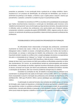 Formação inicial e continuada de professores

presentes ou passadas, é uma construção lenta e gradual de um código simbólico. Assim,
socializar-se é um processo de identificação, de construção de identidades, que envolve o
sentimento de pertença e de relação, a maneira a que o sujeito passa a assumir, mesmo que
parcialmente, o passado, o presente e o projeto do grupo no qual participa (p.289).
Considerar os encontros no HTPC ou reuniões como possibilidade de socialização
que implica reconhecimentos recíprocos e construção de identidades pode funcionar como
“plataforma de lançamento” para uma formação que faça da leitura de textos, discussão de temas
e reflexões sobre as práticas dos professores uma oportunidade para fortalecer valores,
compreender contextos e posições-de-sujeito (WOODWARD, 2000), negociar pontos de vista e
construir um sentimento de pertença que possibilite o desenvolvimento pessoal e profissional dos
professores.

POSSIBILIDADES E DIFICULDADES NA ORGANIZAÇÃO DA FORMAÇÃO

As dificuldades foram relacionadas à formação das professoras, considerada
insuficiente na maioria das vezes; à falta de uma equipe técnica ou de interlocutores que
dialogassem sobre o trabalho na escola; a divergências políticas; aos horários das reuniões e
remuneração; ao cansaço e sobrecarga de trabalho das professoras e das coordenadoras.
Importante também ressaltar os conflitos entre o projeto pedagógico da escola e as expectativas
dos pais e a necessidade de se “adequar” ou “romper” com essas expectativas.
A pesquisa de Clementi (1997) identificou a falta de tempo, o stress e a ansiedade
(desejo de fazer tudo o que é preciso ser feito) para justificar as dificuldades presentes na rotina
das coordenadoras. Em comum, as coordenadoras sentiam-se sobrecarregadas pelo excesso
de atividades, como planejar as reuniões, organizar encontros individuais e grupais, acompanhar
os alunos, conversar com os pais, dar retorno aos professores, atividades burocráticas, reuniões
e solicitações da Secretaria, além dos inúmeros problemas emergenciais do cotidiano.
Considerar as condições de vida, de trabalho e de tempo livre do professor (e do
coordenador) no planejamento das ações de formação contínua (LIMA, 2001) é um imperativo.
Outra necessidade é assumir a formação dos professores como atividade de importância-rotina
(GONÇALVES, 1995 apud PLACCO, 2003) e pensar estratégias que potencializem o trabalho
coletivo.
A optimização do potencial formativo dos contextos de trabalho passa, em termos
de formação, pela criação de dispositivos e dinâmicas formativas que facilitem a transformação
das experiências vividas no quotidiano profissional, em aprendizagens a partir de um processo
autoformativo, marcado pela reflexão e a pesquisa, a nível individual e colectivo. É esta articulação
entre novos modos de organizar o trabalho e novos modos de organizar a formação (centrada no

IX CONGRESSO ESTADUAL PAULISTA SOBRE FORMAÇÃO DE EDUCADORES - 2007
UNESP - UNIVERSIDADE ESTADUAL PAULISTA - PRO-REITORIA DE GRADUAÇÃO

327

 