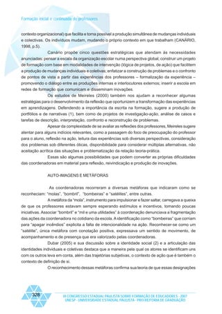 Formação inicial e continuada de professores

contexto organizacional) que facilita e torna possível a produção simultânea de mudanças individuais
e colectivas. Os indivíduos mudam, mudando o próprio contexto em que trabalham (CANÁRIO,
1998, p.5).
Canário propõe cinco questões estratégicas que atendam às necessidades
anunciadas: pensar a escala da organização escolar numa perspectiva global; construir um projeto
de formação com base em modalidades de intervenção (lógica de projetos, de ação) que facilitem
a produção de mudanças individuais e coletivas; enfatizar a construção de problemas e o confronto
de pontos de vista a partir das experiências dos professores – formalização da experiência –
promovendo o diálogo entre as produções internas e interlocutores externos; inserir a escola em
redes de formação que comunicam e disseminam inovações.
Os estudos de Meireles (2000) também nos ajudam a reconhecer algumas
estratégias para o desenvolvimento da reflexão que oportunizem a transformação das experiências
em aprendizagens. Defendendo a importância da escrita na formação, sugere a produção de
portfólios e de narrativas (1), bem como de projetos de investigação-ação, análise de casos e
tarefas de descrição, interpretação, confronto e reconstrução de problemas.
Apesar da complexidade de se avaliar as reflexões dos professores, Meireles sugere
atentar para alguns indícios relevantes, como a passagem do foco de preocupação do professor
para o aluno, reflexão na ação, leitura das experiências sob diversas perspectivas, consideração
dos problemas sob diferentes óticas, disponibilidade para considerar múltiplas alternativas, não
aceitação acrítica das situações e problematização da relação teoria-prática.
Essas são algumas possibilidades que podem converter as próprias dificuldades
das coordenadoras em material para reflexão, reivindicação e produção de inovações.
AUTO-IMAGENS E METÁFORAS
As coordenadoras recorreram a diversas metáforas que indicaram como se
reconheciam: “molas”, “bombril”, “bombeiras” e “satélites”, entre outras.
A metáfora da “mola”, instrumento para impulsionar e fazer saltar, carregava a queixa
de que os professores estavam sempre esperando estímulos e incentivos, tomando poucas
iniciativas. Associar “bombril” e “mil e uma utilidades” à coordenação denunciava a fragmentação
das ações da coordenadora no cotidiano da escola. A identificação como “bombeiras” que corriam
para “apagar incêndios” explicita a falta de intencionalidade na ação. Reconhecer-se como um
“satélite”, única metáfora com conotação positiva, expressava um sentido de movimento, de
acompanhamento e de presença que era valorizado pelas coordenadoras.
Dubar (2005) e sua discussão sobre a identidade social (2) e a articulação das
identidades individuais e coletivas destaca que a maneira pela qual os atores se identificam uns
com os outros leva em conta, além das trajetórias subjetivas, o contexto de ação que é também o
contexto de definição de si.
O reconhecimento dessas metáforas confirma sua teoria de que essas designações

328

IX CONGRESSO ESTADUAL PAULISTA SOBRE FORMAÇÃO DE EDUCADORES - 2007
UNESP - UNIVERSIDADE ESTADUAL PAULISTA - PRO-REITORIA DE GRADUAÇÃO

 