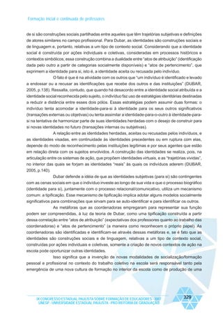 Formação inicial e continuada de professores

de si são construções sociais partilhadas entre aqueles que têm trajetórias subjetivas e definições
de atores similares no campo profissional. Para Dubar, as identidades são construções sociais e
de linguagem e, portanto, relativas a um tipo de contexto social. Considerando que a identidade
social é construída por ações individuais e coletivas, consideradas em processos históricos e
contextos simbólicos, essa construção combina a dualidade entre “atos de atribuição” (identificação
dada pelo outro a partir de categorias socialmente disponíveis) e “atos de pertencimento”, que
exprimem a identidade para si, isto é, a identidade aceita ou recusada pelo indivíduo.
O fato é que é na atividade com os outros que “um indivíduo é identificado e levado
a endossar ou a recusar as identificações que recebe dos outros e das instituições” (DUBAR,
2005, p.138). Ressalta, contudo, que quando há desacordo entre a identidade social atribuída e a
identidade social reconhecida pelo sujeito, o indivíduo faz uso de estratégias identitárias destinadas
a reduzir a distância entre esses dois pólos. Essas estratégias podem assumir duas formas: o
indivíduo tenta acomodar a identidade-para-si à identidade para os seus outros significativos
(transações externas ou objetivas) ou tenta assimilar a identidade-para-o-outro à identidade-parasi na tentativa de harmonizar parte de suas identidades herdadas com o desejo de construir para
si novas identidades no futuro (transações internas ou subjetivas).
A relação entre as identidades herdadas, aceitas ou recusadas pelos indivíduos, e
as identidades visadas, em continuidade às identidades precedentes ou em ruptura com elas,
depende do modo de reconhecimento pelas instituições legítimas e por seus agentes que estão
em relação direta com os sujeitos envolvidos. A construção das identidades se realiza, pois, na
articulação entre os sistemas de ação, que propõem identidades virtuais, e as “trajetórias vividas”,
no interior das quais se forjam as identidades “reais” às quais os indivíduos aderem (DUBAR,
2005, p.140).
Dubar defende a idéia de que as identidades subjetivas (para si) são contingentes
com as cenas sociais em que o indivíduo investe ao longo de sua vida e que o processo biográfico
(identidade para si), juntamente com o processo relacional/comunicativo, utiliza um mecanismo
comum: a tipificação. Esse mecanismo de tipificação implica adotar alguns modelos socialmente
significativos para combinações que sirvam para se auto-identificar e para identificar os outros.
As metáforas que as coordenadoras empregaram para representar sua função
podem ser compreendidas, à luz da teoria de Dubar, como uma tipificação construída a partir
dessa correlação entre “atos de atribuição” (expectativas dos professores quanto ao trabalho das
coordenadoras) e “atos de pertencimento” (a maneira como reconhecem o próprio papel). As
coordenadoras são identificadas e identificam-se através dessas metáforas e, se é fato que as
identidades são construções sociais e de linguagem, relativas a um tipo de contexto social,
construídas por ações individuais e coletivas, somente a criação de novos contextos de ação na
escola pode oportunizar outras identidades.
Isso significa que a invenção de novas modalidades de socialização/formação
pessoal e profissional no contexto do trabalho coletivo na escola será responsável tanto pela
emergência de uma nova cultura de formação no interior da escola como de produção de uma

IX CONGRESSO ESTADUAL PAULISTA SOBRE FORMAÇÃO DE EDUCADORES - 2007
UNESP - UNIVERSIDADE ESTADUAL PAULISTA - PRO-REITORIA DE GRADUAÇÃO

329

 