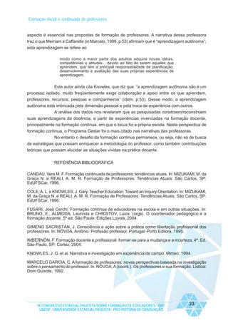 Formação inicial e continuada de professores

aspecto é essencial nas propostas de formação de professores. A narrativa dessa professora
traz o que Merriam e Caffarella (in Marcelo, 1999, p.53) afirmam que é “aprendizagem autônoma”;
esta aprendizagem se refere ao
modo como a maior parte dos adultos adquire novas idéias,
competências e atitudes... devido ao fato de serem aqueles que
aprendem, que têm a principal responsabilidade de planificação,
desenvolvimento e avaliação das suas próprias experiências de
aprendizagem.

Este autor ainda cita Knowles, que diz que “a aprendizagem autônoma não é um
processo isolado, muito freqüentemente exige colaboração e apoio entre os que aprendem,
professores, recursos, pessoas e companheiros” (idem, p.53). Desse modo, a aprendizagem
autônoma está imbricada pela dimensão pessoal e pela troca de experiência com outros.
A análise dos dados nos revelaram que as pesquisadas constroem/reconstroem
suas aprendizagens da docência, a partir de experiências vivenciadas na formação docente,
principalmente na formação contínua, em que o locus foi a própria escola. Nesta perspectiva de
formação contínua, o Programa Gestar foi o mais citado nas narrativas das professoras.
No entanto o desafio da formação continua permanece, ou seja, não só de busca
de estratégias que possam enriquecer a metodologia do professor, como também contribuições
teóricas que possam elucidar as situações vividas na prática docente.
REFERÊNCIA BIBLIOGRÁFICA
CANDAU, Vera M. F. Formação continuada de professores: tendências atuais. In: MIZUKAMI, M. da
Graça N. e REALI, A. M. R. Formação de Professores: Tendências Atuais. São Carlos, SP:
EdUFSCar, 1996.
COLE, A. L. e KNOWLES, J. Gary. Teacher Education: Toward an Inquiry Orientation. In: MIZUKAMI,
M. da Graça N. e REALI, A. M. R. Formação de Professores: Tendências Atuais. São Carlos, SP:
EdUFSCar, 1996.
FUSARI, José Cerchi. Formação contínua de educadores na escola e em outras situações. In:
BRUNO, E., ALMEIDA, Laurinda e CHRISTOV, Luiza. (orgs). O coordenador pedagógico e a
formação docente. 5ª ed. São Paulo: Edições Loyola, 2004.
GIMENO SACRISTÁN, J. Consciência e ação sobre a prática como libertação profissional dos
professores. In: NÓVOA, Antônio. Profissão professor. Portugal: Porto Editora, 1995.
IMBERNÓN, F. Formação docente e profissional: formar-se para a mudança e a incerteza. 4ª. Ed.
São Paulo, SP: Cortez, 2004.
KNOWLES, J. G. et al. Narrativa e investigação em experiência de campo. Mimeo. 1994.
MARCELO GARCIA, C. A formação de professores: novas perspectivas baseada na investigação
sobre o pensamento do professor. In: NÓVOA, A (coord.). Os professores e sua formação. Lisboa:
Dom Quixote, 1992.

IX CONGRESSO ESTADUAL PAULISTA SOBRE FORMAÇÃO DE EDUCADORES - 2007
UNESP - UNIVERSIDADE ESTADUAL PAULISTA - PRO-REITORIA DE GRADUAÇÃO

33

 