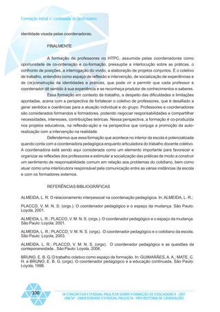 Formação inicial e continuada de professores

identidade visada pelas coordenadoras.
FINALMENTE
A formação de professores no HTPC, assumida pelas coordenadoras como
oportunidade de co-ordenação e co-formação, pressupõe a interlocução sobre as práticas, o
confronto de posições, a interrogação do vivido, a elaboração de projetos conjuntos. É o coletivo
de trabalho, entendido como espaço de reflexão e intervenção, de socialização de experiências e
de (re)construção de identidades e práticas, que pode vir a permitir que cada professor e
coordenador dê sentido à sua experiência e se reconheça produtor de conhecimentos e saberes.
Essa formação em contexto de trabalho, a despeito das dificuldades e limitações
apontadas, acena com a perspectiva de fortalecer o coletivo de professores, que é desafiado a
gerar sentidos e coerências para a atuação individual e do grupo. Professores e coordenadores
são considerados formandos e formadores, podendo negociar responsabilidades e compartilhar
necessidades, interesses, contribuições teóricas. Nessa perspectiva, a formação é co-produzida
nos projetos educativos, na reflexão-ação e na perspectiva que conjuga a promoção da autorealização com a intervenção na realidade.
Defendemos que essa formação que acontece no interior da escola é potencializada
quando conta com a coordenadora pedagógica enquanto articuladora do trabalho docente coletivo.
A coordenadora está sendo aqui considerada como um elemento importante para favorecer e
organizar as reflexões dos professores e estimular a socialização das práticas de modo a construir
um sentimento de responsabilidade comum em relação aos problemas do cotidiano, bem como
atuar como uma interlocutora responsável pela comunicação entre as várias instâncias da escola
e com os formadores externos.
REFERÊNCIAS BIBLIOGRÁFICAS
ALMEIDA, L. R. O relacionamento interpessoal na coordenação pedagógica. In: ALMEIDA, L. R.;
PLACCO, V. M. N. S. (orgs.). O coordenador pedagógico e o espaço da mudança. São Paulo:
Loyola, 2001.
ALMEIDA, L. R.; PLACCO, V. M. N. S. (orgs.). O coordenador pedagógico e o espaço da mudança.
São Paulo: Loyola, 2001.
ALMEIDA, L. R.; PLACCO, V. M. N. S. (orgs). O coordenador pedagógico e o cotidiano da escola.
São Paulo: Loyola, 2003.
ALMEIDA, L. R.; PLACCO, V. M. N. S. (orgs). O coordenador pedagógico e as questões da
conteporaneidade.. São Paulo: Loyola, 2006.
BRUNO, E. B. G. O trabalho coletivo como espaço de formação. In: GUIMARÃES, A. A.; MATE, C.
H. e BRUNO, E. B. G. (orgs). O coordenador pedagógico e a educação continuada. São Paulo:
Loyola, 1998.

330

IX CONGRESSO ESTADUAL PAULISTA SOBRE FORMAÇÃO DE EDUCADORES - 2007
UNESP - UNIVERSIDADE ESTADUAL PAULISTA - PRO-REITORIA DE GRADUAÇÃO

 