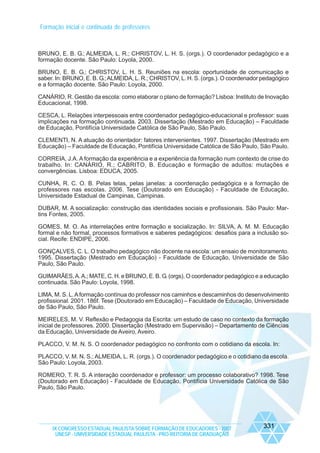 Formação inicial e continuada de professores

BRUNO, E. B. G.; ALMEIDA, L. R.; CHRISTOV, L. H. S. (orgs.). O coordenador pedagógico e a
formação docente. São Paulo: Loyola, 2000.
BRUNO, E. B. G.; CHRISTOV, L. H. S. Reuniões na escola: oportunidade de comunicação e
saber. In: BRUNO, E. B. G.; ALMEIDA, L. R.; CHRISTOV, L. H. S. (orgs.). O coordenador pedagógico
e a formação docente. São Paulo: Loyola, 2000.
CANÁRIO, R. Gestão da escola: como elaborar o plano de formação? Lisboa: Instituto de Inovação
Educacional, 1998.
CESCA, L. Relações interpessoais entre coordenador pedagógico-educacional e professor: suas
implicações na formação continuada. 2003. Dissertação (Mestrado em Educação) – Faculdade
de Educação, Pontifícia Universidade Católica de São Paulo, São Paulo.
CLEMENTI, N. A atuação do orientador: fatores intervenientes. 1997. Dissertação (Mestrado em
Educação) – Faculdade de Educação, Pontifícia Universidade Católica de São Paulo, São Paulo.
CORREIA, J.A. A formação da experiência e a experiência da formação num contexto de crise do
trabalho. In: CANÁRIO, R.; CABRITO, B. Educação e formação de adultos: mutações e
convergências. Lisboa: EDUCA, 2005.
CUNHA, R. C. O. B. Pelas telas, pelas janelas: a coordenação pedagógica e a formação de
professores nas escolas. 2006. Tese (Doutorado em Educação) - Faculdade de Educação,
Universidade Estadual de Campinas, Campinas.
DUBAR, M. A socialização: construção das identidades sociais e profissionais. São Paulo: Martins Fontes, 2005.
GOMES, M. O. As interrelações entre formação e socialização. In: SILVA, A. M. M. Educação
formal e não formal, processos formativos e saberes pedagógicos: desafios para a inclusão social. Recife: ENDIPE, 2006.
GONÇALVES, C. L. O trabalho pedagógico não docente na escola: um ensaio de monitoramento.
1995. Dissertação (Mestrado em Educação) - Faculdade de Educação, Universidade de São
Paulo, São Paulo.
GUIMARÃES, A. A.; MATE, C. H. e BRUNO, E. B. G. (orgs). O coordenador pedagógico e a educação
continuada. São Paulo: Loyola, 1998.
LIMA, M. S. L. A formação contínua do professor nos caminhos e descaminhos do desenvolvimento
profissional. 2001. 186f. Tese (Doutorado em Educação) – Faculdade de Educação, Universidade
de São Paulo, São Paulo.
MEIRELES, M. V. Reflexão e Pedagogia da Escrita: um estudo de caso no contexto da formação
inicial de professores. 2000. Dissertação (Mestrado em Supervisão) – Departamento de Ciências
da Educação, Universidade de Aveiro, Aveiro.
PLACCO, V. M. N. S. O coordenador pedagógico no confronto com o cotidiano da escola. In:
PLACCO, V. M. N. S.; ALMEIDA, L. R. (orgs.). O coordenador pedagógico e o cotidiano da escola.
São Paulo: Loyola, 2003.
ROMERO, T. R. S. A interação coordenador e professor: um processo colaborativo? 1998. Tese
(Doutorado em Educação) - Faculdade de Educação, Pontifícia Universidade Católica de São
Paulo, São Paulo.

IX CONGRESSO ESTADUAL PAULISTA SOBRE FORMAÇÃO DE EDUCADORES - 2007
UNESP - UNIVERSIDADE ESTADUAL PAULISTA - PRO-REITORIA DE GRADUAÇÃO

331

 