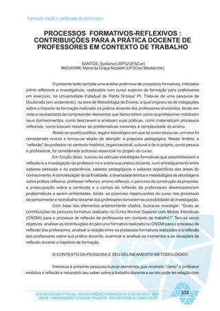 Formação inicial e continuada de professores

PROCESSOS FORMATIVOS-REFLEXIVOS :
CONTRIBUIÇÕES PARA A PRÁTICA DOCENTE DE
PROFESSORES EM CONTEXTO DE TRABALHO
SANTOS, Sydione(UEPG/UFSCar)
MIZUKAMI, Maria da Graça Nicoletti (UFSCar/ Mackenzie)

O presente texto compõe uma análise preliminar de processos formativos, indicados
como reflexivos e investigativos, realizados num curso superior de formação para professores
em exercício, na Universidade Estadual de Ponta Grossa/ Pr. Trata-se de uma pesquisa de
Doutorado (em andamento), na área de Metodologia de Ensino, a qual originou-se de indagações
sobre o impacto da formação realizada na prática docente dos professores envolvidos, tendo em
vista a necessidade de compreender elementos que demonstrem como os professores mobilizam
seus conhecimentos, como descrevem e analisam suas práticas, como materializam processos
reflexivos, como buscam resolver as problemáticas inerentes à complexidade do ensino.
Aliado ao quadro político, legal e tecnológico em que tal curso situou-se, um eixo foi
considerado crucial e tornou-se objeto de atenção: a proposta pedagógica. Nesse âmbito, a
“reflexão” do professor no contexto histórico, organizacional, cultural e de si próprio, como pessoa
e profissional, foi considerada processo essencial no projeto do curso.
Em função disso, buscou-se articular estratégias formativas que possibilitassem a
reflexão e a investigação do professor na e sobre sua prática docente, num entrelaçamento entre
saberes pessoais e da experiência, saberes pedagógicos e saberes específicos das áreas do
conhecimento. A concretização de tal finalidade; a diversidade teórica e metodológica de abordagens
sobre prática reflexiva, professor reflexivo, ensino reflexivo; o percurso de construção da proposta;
a preocupação sobre o conteúdo e o campo da reflexão de professores desencadearam
problemáticas a serem enfrentadas. Ainda, as possíveis repercussões do curso nos processos
de pensamento e no trabalho docente dos professores tornaram-se possibilidade de investigação.
Com base nos elementos anteriormente citados, busca-se investigar: “Quais as
contribuições do percurso formativo realizado no Curso Normal Superior com Mídias Interativas
(CNSMI) para o processo de reflexão de professores em contexto de trabalho?” Tem-se como
objetivos: analisar as contribuições do percurso formativo realizado no CNSMI para o processo de
reflexão dos professores; analisar a relação entre os processos formativos realizados e a reflexão
dos professores sobre sua prática docente; examinar e analisar os momentos e as situações de
reflexão durante a trajetória de formação.
O CONTEXTO DA PESQUISA E SEU DELINEAMENTO METODOLÓGICO
Interessa à presente pesquisa buscar elementos que mostrem “como” o professor
mobiliza a reflexão e reconstrói seu saber sobre o trabalho docente e se isto pode ter relação com

IX CONGRESSO ESTADUAL PAULISTA SOBRE FORMAÇÃO DE EDUCADORES - 2007
UNESP - UNIVERSIDADE ESTADUAL PAULISTA - PRO-REITORIA DE GRADUAÇÃO

333

 
