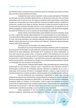 Formação inicial e continuada de professores

conhecimento sobre o pensamento dos professores a partir de resultados que possam contribuir
para uma teoria sobre processos formativos.
A seleção dos casos a serem estudados iniciou-se pela exploração de 16 trabalhos
de conclusão, que foram escolhidos aleatoriamente, no âmbito das turmas dos cinco municípios
participantes do 5º circuito do Curso. Ao mapear as Sínteses, foram examinadas e selecionadas
aquelas que correspondiam aos critérios definidos: retomada da trajetória pessoal, acadêmica e
profissional; a prática como objeto de reflexão; descrição e análise de eventos da sala de aula;
compreensão dos conteúdos abordados durante o curso; entrelaçamento da experiência com os
saberes pedagógicos, saberes específicos ( áreas do conhecimento) e visão de docência ampliada;
discussão da influência do curso no processo de aprendizagem profissional.
Nesse contexto, foram selecionados quatro trabalhos para serem estudados, tendo
em vista: o significado atribuído pelas professoras à sua aprendizagem e ao curso realizado; o
movimento teórico-prático expresso na narrativa; a apresentação de texto descritivo das atividades
do curso, dos temas abordados, das vivências realizadas, permeadas com diferentes formas de
reflexão; o fato de afirmarem que o curso as deixou mais “reflexivas”. Atualmente, algumas possíveis
análises estão sendo realizadas.
Lendo percursos de formação: uma análise preliminar
Apresenta-se aqui uma primeira leitura dos dados coletados a partir do mapeamento
de dois percursos de formação, os quais evidenciam características do processo de aprendizagem
profissional de duas professoras, denominadas de P1 (professora de classe multiseriada, na
zona rural, local em que sempre morou, 15 anos de carreira) e P2 (professora de uma escola
urbana/ de grande porte, 21 anos de carreira). É possível observar alguns elementos comuns nos
dois percursos e outros idiossincráticos, o que demonstra a forma de cada professora apropriarse do curso que realizou, considerando-se a relação com sua história pessoal-profissional, influente
na mobilização dos seus processos de pensamento.
Dessa maneira, no espaço deste trabalho, serão abordadas algumas características
evidenciadas no ciclo formativo proposto, como: a experiência como elemento inerente à
aprendizagem profissional, as motivações pessoais influentes na trajetória de um curso, a
observação como processo intrínseco à investigação-reflexão, o papel e o lugar da teoria nas
maneiras de descrever e analisar as práticas, a pesquisa-ação como situação formativa-reflexiva.
As duas professoras são consideradas “experientes” e, nesse caso, torna-se
importante reconhecer suas características e necessidades ao se delinear um curso de formação.
Dentre as características apontadas por Reali (2006, p. 9), ressalta-se o fato de que os professores
experientes detêm um “estoque” de informações, o qual é usado para interpretar os eventos,
construindo-se representações mais complexas sobre o ensino. Nesse sentido, uma característica
evidenciada nos percursos é o fato das professoras já possuírem uma base de conhecimento
pautada pelas experiências passadas, o que fica claro nos seus memoriais.
Nessa perspectiva, P1 faz uma revisão do passado, ressaltando experiências
positivas e negativas, destacando suas dificuldades em trabalhar, num dado momento de sua

IX CONGRESSO ESTADUAL PAULISTA SOBRE FORMAÇÃO DE EDUCADORES - 2007
UNESP - UNIVERSIDADE ESTADUAL PAULISTA - PRO-REITORIA DE GRADUAÇÃO

335

 