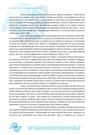 Formação inicial e continuada de professores

Sobre o diagnóstico de P2 é possível levantar algumas hipóteses: a existência de
uma postura de consenso com o seu próprio ambiente de trabalho; a possibilidade ou não de
interlocução com o seu tutor-formador e seus colegas de curso sobre suas observações, bem
como a qualidade das reflexões durante as análises posteriores à vivência. Cabe lembrar que a
atitude dos professores frente à sua aprendizagem também norteia-se por valores, crenças,
conhecimentos, normas e referências pautadas na organização escolar em que atuam, o que é
influente na sua compreensão sobre a aprendizagem profissional e na maneira como consideram
e lêem novas informações.
No contexto das situações formativas propostas pelo curso, experiência, observação
e teorização vão sendo articuladas, pois ao se observar e problematizar a sua prática, provocamse sugestões/idéias que se encontram na relação com um problema e conduzem o pensamento
na busca de soluções. Desse modo, reflexão e investigação apresentam-se como processos
necessários na desestabilização de crenças e de práticas cristalizadas. Para tal transformação
sabe-se que se faz necessário ocorrer uma reelaboração dos quadros conceituais, o que “constitui,
nessa ótica, uma mediação entre teoria e prática, revelando, de um lado, novos significados da
teoria e, de outro, novas estratégias para a prática” (Mizukami, 2000, p. 144 ).
No caso de P1, pode-se perceber, com nitidez, o movimento anteriormente descrito.
Ao realizar as vivências e o estágio (docências reflexivas, pesquisa-ação, inserção-investigação
na comunidade), a professora considera como pontos de partida, a cada vivência, problemas
observados e interpretados na atividade anterior. As problemáticas abordadas desde a 1ª vivência
impulsionam a análise sobre sua própria prática e conduzem a uma ação diferenciada da
experiência que já vivia e considerava, muitas vezes, mal sucedida ou rotinizada. Ilustrativo disso
é a sua dificuldade de compreender e realizar trabalho com projetos interdisciplinares, de trabalhar
com os diferentes níveis de aprendizagem e efetivar trabalho em grupo, de entender o conceito de
afetividade nas relações de ensino, dentre outros. Além disso, demonstra preocupação constante
com o significado do conteúdo escolar para os alunos e questiona sobre a forma dela colocar-se
como mediadora entre conhecimento científico e a realidade dos mesmos.
Assim, acrescenta novos elementos teóricos ao que já sabia, transformando seu
quadro conceitual e orientando seu planejamento para o ensino. Na condução da prática proposta,
mantém atitude de escuta e observação constante, o que promove avanços e a constatação de
novas necessidades. Para tanto, é possível verificar que este processo ocorre tanto no decurso
de sua ação (reflexão na ação), como amplia-se e sistematiza-se quando distancia-se para
descrevê-la e analisá-la (reflexão sobre a ação), momento retrospectivo realizado nos diários, na
discussão/socialização com tutor, colegas do curso, docentes, no trabalho on-line com professoresassistentes e na escrita da narrativa, realizada após cada vivência e estágio.
No caso de P2, a teoria também é provocadora, orientadora e esclarecedora quanto
aos aspectos inerentes à prática de ensinar e aprender. No entanto, o que se pode observar é que
P2 explicita como preocupação “a aprendizagem de novas maneiras de ensinar”, centrando seu
raciocínio nas “dificuldades dos alunos em aprender”. Este é o objetivo que norteia o

338

IX CONGRESSO ESTADUAL PAULISTA SOBRE FORMAÇÃO DE EDUCADORES - 2007
UNESP - UNIVERSIDADE ESTADUAL PAULISTA - PRO-REITORIA DE GRADUAÇÃO

 