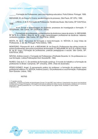 Formação inicial e continuada de professores
______. Formação de Professores: para uma mudança educativa. Porto Editora: Portugal, 1999.
MIZUKAMI, M. da Graça N. Ensino: as abordagens do processo. São Paulo, SP: EPU, 1986.
______ e REALI, A. M. R. Formação de Professores: Tendências Atuais. São Carlos, SP: EdUFSCar,
1996.
______ et al. Escola e aprendizagem da docência: processos de investigação e formação. 1ª
reimpressão, São Carlos, SP: EdUFSCar, 2002a.
______.Formadores de professores, conhecimentos da docência e casos de ensino. In: MIZUKAMI,
M. da G. N. e REALI, Aline M. de M. (orgs.) Aprendizagem profissional da docência: saberes,
contextos e práticas. São Carlos, SP: EdUFSCar, 2002b.
MOITA, M. da C. Percursos de formação e trans-formação. In: NÓVOA, A. (org) Vidas de
Professores. 2. ed. Ed. Portugal: Porto Editora, 1995.
MONTEIRO, Filomena M. de A. e MIZUKAMI, M. da Graça N. Professoras das séries iniciais do
ensino fundamental: percursos e processos de formação. In: MIZUKAMI, M. da G. N. e REALI, Aline
M. de M. (orgs.) Formação de professores, práticas pedagógicas e escola. São Carlos, SP:
EdUFSCar, 2002.
NÓVOA, Antônio (coord.). Formação de Professores e Profissão Docente. In: Os professores e a
sua formação. Lisboa:Publicações Dom Quixote/IIE, 1992.
NUNES, Cely do S. C. Os sentidos da formação contínua. O mundo do trabalho e a formação de
professores no Brasil. Campinas, SP: Unicamp, 2000. (Tese de doutorado)
PÉREZ-GÓMEZ, Angel. O pensamento prático do professor: a formação do professor como
profissional reflexivo. In: NÓVOA, Antônio (coord.). Os professores e a sua formação. Publicações
Dom Quixote. Lisboa, 1992.
NOTAS
1 1ª narrativa escrita.
2 GESTAR – Programa de Gestão de Aprendizagem Escolar. Foi pelo MEC para melhorar o desempenho dos alunos nas disciplinas
de Matemática e Língua Portuguesa. A formação continuada de professores utiliza recursos de educação a distância com momentos
presenciais e atende professores de 1ª a 4ª série de escolas públicas nas regiões Norte, Nordeste e Centro-Oeste.
3 Narrativa oral.

34

IX CONGRESSO ESTADUAL PAULISTA SOBRE FORMAÇÃO DE EDUCADORES - 2007
UNESP - UNIVERSIDADE ESTADUAL PAULISTA - PRO-REITORIA DE GRADUAÇÃO

 