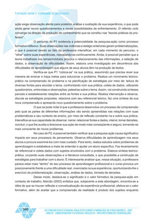 Formação inicial e continuada de professores

ação exige observação atenta para posterior análise e avaliação de sua experiência, o que pode
ainda gerar novos questionamentos e novas possibilidades de enfrentamento. O referido ciclo
converge na direção da produção de conhecimento que se constitui nas “teorias práticas do professor”.
O percurso de P1 evidencia a potencialidade da pesquisa-ação como processo
formativo-reflexivo. Suas observações nas vivências e estágio anteriores geram problematizações,
o que é possível devido ao fato da professora intensificar, em cada momento do percurso, o
“olhar” sobre suas experiências, reavaliando-as continuamente. Ainda, é possível perceber que a
teoria trabalhada nos temas/módulos provoca o relacionamento das informações, a seleção de
dados, a observação de dificuldades. Assim, elabora uma investigação em decorrência das
dificuldades de aprendizagem que alguns de seus alunos têm na produção de textos.
Verifica-se que P1 “coloca-se” na sua prática, assumindo que precisa rever sua
maneira de ensinar e traça metas para solucionar o problema. Realiza um movimento teóricoprático na compreensão do problema e na planificação de estratégias por meio de: leitura de
diversas fontes para elucidar o tema, confrontando com sua prática; coleta de dados, utilizando
questionários, entrevistas e observações; palestras sobre o tema. Assim, vai construindo sínteses
parciais e estabelecendo relações entre as fontes e sua prática. Realiza intervenção e observa,
discute as estratégias propostas, relaciona com seu referencial teórico, faz uma síntese de sua
nova compreensão e apresenta novo questionamento sobre o problema.
O que se pode notar é que a professora desenvolve um processo de compreensão
pelo qual as partes de diferentes informações vão sendo apreendidas nas relações com suas
problemáticas e seu contexto de ensino, por meio de reflexão constante na e sobre sua prática.
Intensifica-se sua capacidade de observar, narrar, relacionar fontes e dados, intervir, tomar decisões,
concluir, o que lhe auxilia a direcionar sua ação de modo mais conseqüente e seguro, tornando-se
mais consciente de novos problemas.
No caso de P2, é possível também verificar que a pesquisa-ação causa significativo
impacto em seus processos de pensamento. Observa dificuldades de aprendizagem nos seus
alunos e procura examiná-los com mais cuidado. Para tanto, realiza estudos sobre problemas de
aprendizagem e estabelece a meta de entender e ajudar um aluno específico. Faz levantamento
de referencial e coleta dados com sujeitos envolvidos com o problema. Elabora síntese teóricoprática, cruzando suas observações e a literatura consultada, o que possibilita a construção de
estratégias para trabalhar com o aluno. É interessante analisar que, nessa situação, a professora
parece estar mais “dentro” do seu processo de aprendizagem profissional e o curso provoca um
posicionamento frente a uma dificuldade real, vivenciada na sua experiência, oportunizando-lhe o
exercício da problematização, observação, análise de dados, tomada de decisões.
Desse modo, destaca-se o significado e o valor formativo da pesquisa-ação em
contexto de trabalho. Alarcão (2003) enfatiza que, subjacente a esta abordagem, encontra-se a
idéia de que se houver reflexão e conceitualização da experiência profissional, efetiva-se o valor
formativo, além de aceitar que a compreensão da realidade é produto dos sujeitos enquanto

340

IX CONGRESSO ESTADUAL PAULISTA SOBRE FORMAÇÃO DE EDUCADORES - 2007
UNESP - UNIVERSIDADE ESTADUAL PAULISTA - PRO-REITORIA DE GRADUAÇÃO

 
