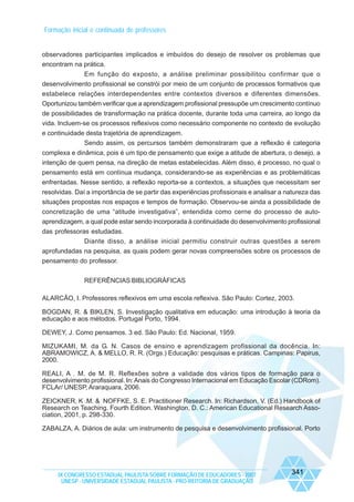 Formação inicial e continuada de professores

observadores participantes implicados e imbuídos do desejo de resolver os problemas que
encontram na prática.
Em função do exposto, a análise preliminar possibilitou confirmar que o
desenvolvimento profissional se constrói por meio de um conjunto de processos formativos que
estabelece relações interdependentes entre contextos diversos e diferentes dimensões.
Oportunizou também verificar que a aprendizagem profissional pressupõe um crescimento contínuo
de possibilidades de transformação na prática docente, durante toda uma carreira, ao longo da
vida. Incluem-se os processos reflexivos como necessário componente no contexto de evolução
e continuidade desta trajetória de aprendizagem.
Sendo assim, os percursos também demonstraram que a reflexão é categoria
complexa e dinâmica, pois é um tipo de pensamento que exige a atitude de abertura, o desejo, a
intenção de quem pensa, na direção de metas estabelecidas. Além disso, é processo, no qual o
pensamento está em contínua mudança, considerando-se as experiências e as problemáticas
enfrentadas. Nesse sentido, a reflexão reporta-se a contextos, a situações que necessitam ser
resolvidas. Daí a importância de se partir das experiências profissionais e analisar a natureza das
situações propostas nos espaços e tempos de formação. Observou-se ainda a possibilidade de
concretização de uma “atitude investigativa”, entendida como cerne do processo de autoaprendizagem, a qual pode estar sendo incorporada à continuidade do desenvolvimento profissional
das professoras estudadas.
Diante disso, a análise inicial permitiu construir outras questões a serem
aprofundadas na pesquisa, as quais podem gerar novas compreensões sobre os processos de
pensamento do professor.
REFERÊNCIAS BIBLIOGRÁFICAS
ALARCÃO, I. Professores reflexivos em uma escola reflexiva. São Paulo: Cortez, 2003.
BOGDAN, R. & BIKLEN, S. Investigação qualitativa em educação: uma introdução à teoria da
educação e aos métodos. Portugal Porto, 1994.
DEWEY, J. Como pensamos. 3 ed. São Paulo: Ed. Nacional, 1959.
MIZUKAMI, M. da G. N. Casos de ensino e aprendizagem profissional da docência. In:
ABRAMOWICZ, A. & MELLO, R. R. (Orgs.) Educação: pesquisas e práticas. Campinas: Papirus,
2000.
REALI, A . M. de M. R. Reflexões sobre a validade dos vários tipos de formação para o
desenvolvimento profissional. In: Anais do Congresso Internacional em Educação Escolar (CDRom).
FCLAr/ UNESP, Araraquara, 2006.
ZEICKNER, K .M. & NOFFKE, S. E. Practitioner Research. In: Richardson, V. (Ed.) Handbook of
Research on Teaching. Fourth Edition. Washington, D. C.: American Educational Research Association, 2001, p. 298-330.
ZABALZA, A. Diários de aula: um instrumento de pesquisa e desenvolvimento profissional. Porto

IX CONGRESSO ESTADUAL PAULISTA SOBRE FORMAÇÃO DE EDUCADORES - 2007
UNESP - UNIVERSIDADE ESTADUAL PAULISTA - PRO-REITORIA DE GRADUAÇÃO

341

 