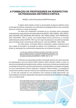 Formação inicial e continuada de professores

A FORMAÇÃO DE PROFESSORES NA PERSPECTIVA
DA PEDAGOGIA HISTÓRICO-CRÍTICA
MAZZEU, Lidiane Teixeira Brasil (UNESP/Araraquara)

O objetivo deste trabalho consiste na apresentação de algumas reflexões acerca
da formação do professor, alicerçadas nas contribuições da pedagogia histórico-crítica, expressão
teórica do marxismo no campo da educação.
As idéias aqui trabalhadas contrapõem-se às veiculadas pelas pedagogias
contemporâneas, especialmente a formação reflexiva (ALARCÃO, 1996; CANDAU, 1996; GIESTA,
2005; GIOVANNI, 2003; MIZUKAMI, 2002; NÓVOA, 1997; PÉREZ GOMEZ, 1997; PERRENOUD,
2002; ZEICHNER, 1993; e outros), cuja fundamentação teórica encontra-se na chamada
epistemologia da prática (SCHÖN, 1997), que tem lugar nas pesquisas e nas políticas propostas
para a formação inicial e continuada de professores em nosso país (BRASIL, 1998, 2006).
Em linhas gerais, a formação reflexiva compreende a prática profissional como
locus original de formação e de produção de saberes e de competências, o que justificaria a
ênfase na valorização dos conhecimentos experienciais em processos formativos.
[...] mais que conteúdos, disciplinas e pesquisa universitária, doravante
são os saberes da ação, os docentes experientes e eficazes, e as
práticas profissionais que constituem o quadro de referência da nova
formação de professores (BORGES e TARDIF, 2001, p. 16)

O fenômeno da valorização da prática na formação docente vem sendo associado
por pesquisadores, tais como Pereira (2000), Imbernón (2001), Mizukami (2002), e outros, ao
evento da complexidade das relações sociais, políticas, econômicas e culturais que caracterizariam
a sociedade do século XXI, cuja marca essencial seria a competitividade e a produção e divulgação
de novos conhecimentos de forma acelerada e vertiginosa. Nesse contexto, “a concepção de
conhecimento científico nocional e imutável como substrato para a educação” (MIZUKAMI, 2002,
p. 11) teria sido superada por uma perspectiva mais complexa de base interacionista, que
responsabilizaria os próprios sujeitos pela construção de conhecimentos em situações de interação
com um ambiente plural.
Essa visão obriga superar a concepção de saber escolar como conjunto
de conhecimentos eruditos, valorizados pela humanidade (ou seja,
um saber de classe), para aderir a uma perspectiva mais complexa, a
da formação do cidadão nas diversas instâncias em que a cidadania
se materializa: democrática, social, solidária, igualitária, intercultural
e ambiental. Essa perspectiva amplia e re-significa a concepção do
saber escolar [...], colocando-o em diálogo com a realidade objetiva
em que as práticas sociais se produzem. (MIZUKAMI, 2002, p. 12)

IX CONGRESSO ESTADUAL PAULISTA SOBRE FORMAÇÃO DE EDUCADORES - 2007
UNESP - UNIVERSIDADE ESTADUAL PAULISTA - PRO-REITORIA DE GRADUAÇÃO

35

 