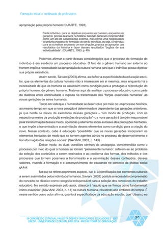 Formação inicial e continuada de professores

apropriação pelo próprio homem (DUARTE, 1993).
Cada indivíduo, para se objetivar enquanto ser humano, enquanto ser
genérico, precisa se inserir na história. Isso não pode ser compreendido
como um ato de justaposição externa, mas como uma necessidade
do próprio processo de formação do ser do indivíduo, ou seja, o indivíduo,
para se constituir enquanto um ser singular, precisa se apropriar dos
resultados da história e fazer desses resultados “órgãos de sua
individualidade”. (DUARTE, 1993, p. 40)

Podemos afirmar a partir dessas considerações que o processo de formação do
indivíduo é em essência um processo educativo. O fato de o gênero humano ser externo ao
homem impõe a necessidade da apropriação da cultura humana para que o indivíduo possa objetivar
sua própria existência.
Assim sendo, Saviani (2003) afirma, ao definir a especificidade da educação escolar, que os elementos da cultura humana não a interessam em si mesmos, mas enquanto há a
necessidade de que os homens os assimilem como condição para a produção e reprodução do
próprio homem, do gênero humano. Trata-se aqui de analisar o processo educativo como parte
da dialética entre continuidade e ruptura na transmissão das “forças essenciais humanas” às
novas gerações de seres humanos.
Tendo em vista que a humanidade se desenvolve por meio de um processo histórico,
ao mesmo tempo em que a nova geração é determinada e dependente das gerações anteriores,
já que herda os meios de existência dessas gerações – “um modo de produção, com os
respectivos meios de produção e relações de produção” –, a nova geração é também responsável
pela transformação desses meios, operadas justamente sobre as bases das produções herdadas,
o que impõe a transmissão e a assimilação desses elementos como condição para a criação do
novo. Nesse contexto, cabe à educação “possibilitar que as novas gerações incorporem os
elementos herdados de modo que se tornem agentes ativos no processo de desenvolvimento e
transformação das relações sociais” (SAVIANI, 2003, p. 143).
Desse modo, as duas questões centrais da pedagogia, compreendida como o
processo por meio do qual o homem se tornam “plenamente humano”, referem-se ao problema
da seleção dos conteúdos a serem ensinados e ao problema das formas, dos métodos e dos
processos que tornem possíveis a transmissão e a assimilação desses conteúdos, desses
saberes, visando a formação e o desenvolvimento do educando no contexto da prática social
global.
No que se refere ao primeiro aspecto, isto é, à identificação dos elementos culturais
a serem assimilados pelos indivíduos humanos, Saviani (2003) postula a necessária compreensão
do conceito de clássico como categoria indispensável para a seleção dos conteúdos do trabalho
educativo. No sentido expresso pelo autor, clássico é “aquilo que se firmou como fundamental,
como essencial” (SAVIANI, 2003, p. 13) na cultura humana, resistindo aos embates do tempo. É
nesse sentido que o autor afirma, quanto à especificidade da educação escolar, que “clássico na

IX CONGRESSO ESTADUAL PAULISTA SOBRE FORMAÇÃO DE EDUCADORES - 2007
UNESP - UNIVERSIDADE ESTADUAL PAULISTA - PRO-REITORIA DE GRADUAÇÃO

37

 