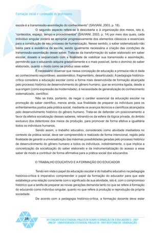 Formação inicial e continuada de professores

escola é a transmissão-assimilação do conhecimento” (SAVIANI, 2003, p. 18).
O segundo aspecto refere-se à descoberta e à organização dos meios, isto é,
“conteúdos, espaço, tempo e procedimentos” (SAVIANI, 2003, p. 14) por meio dos quais, cada
indivíduo singular poderá se apropriar progressivamente dos elementos clássicos e essenciais
para a constituição de seu processo de humanização. Nesse sentido, o saber sistematizado não
basta para a existência da escola, sendo igualmente necessária a criação das condições de
transmissão-assimilação desse saber. Trata-se da transformação do saber elaborado em saber
escolar, dosado e seqüenciado com a finalidade de viabilizar sua transmissão e assimilação,
permitindo que o educando adquira gradativamente e o mais possível, tanto o domínio do saber
elaborado, quanto o modo como se produz esse saber.
É necessário observar que nessa concepção de educação a primazia não é dada
ao conhecimento espontâneo, assistemático, fragmentário, desarticulado. A pedagogia históricocrítica considera a educação escolar como a forma mais desenvolvida de formação alcançada
pelo processo histórico de desenvolvimento do gênero humano, que se encontra ligada, desde a
sua origem (como expressão da modernidade), à necessidade de generalização do conhecimento
sistematizado, científico.
Não se trata, portanto, de negar o caráter essencial da educação escolar na
promoção do saber científico, menos ainda, sua finalidade de preparar os indivíduos para os
enfrentamentos postos pela prática social, mediante os avanços técnicos e científicos alcançados
pelo desenvolvimento histórico do gênero humano. Trata-se de defender um posicionamento a
favor da efetiva socialização desses saberes, retirando-os da esfera da lógica privada, do âmbito
exclusivo dos detentores dos meios de produção, para promover de forma efetiva e igualitária
todos os indivíduos humanos.
Sendo assim, o trabalho educativo, considerado como atividade mediadora no
contexto da prática social, deve ser compreendido e realizado de forma intencional, regido pela
finalidade de garantir a universalização das máximas possibilidades geradas pelo processo histórico
de desenvolvimento do gênero humano a todos os indivíduos, indistintamente, o que implica a
concretização da socialização do saber elaborado e da instrumentalização do acesso a esse
saber de modo a contribuir de forma afirmativa para a prática social dos educandos.
O TRABALHO EDUCATIVO E A FORMAÇÃO DO EDUCADOR
Tendo em vista o papel da educação escolar e do trabalho educativo na pedagogia
histórico-crítica é imperativo compreender o papel da formação do educador para que este
estabeleça uma relação consciente com o significado de sua atividade, isto é, com o compromisso
histórico que a tarefa de preparar as novas gerações demanda tanto no que se refere à formação
do educando como indivíduo singular, quanto no que refere à produção e reprodução da própria
sociedade.
De acordo com a pedagogia histórico-crítica, a formação docente deve estar

38

IX CONGRESSO ESTADUAL PAULISTA SOBRE FORMAÇÃO DE EDUCADORES - 2007
UNESP - UNIVERSIDADE ESTADUAL PAULISTA - PRO-REITORIA DE GRADUAÇÃO

 