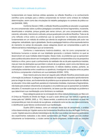 Formação inicial e continuada de professores

fundamentada em bases teóricas sólidas apoiadas na reflexão filosófica e no conhecimento
científico como condição para a efetiva compreensão do homem como síntese de múltiplas
determinações, assim como das vinculações do trabalho pedagógico no contexto da prática social (SAVIANI, 1995).
Conforme Saviani (1996), a reflexão filosófica possibilita ao educador a superação
de uma compreensão sobre a prática pedagógica concebida de forma fragmentária, incoerente,
desarticulada e simplista, porque guiada pelo senso comum, por uma compreensão unitária,
coerente, articulada, intencional e cultivada, porque guiada pela consciência filosófica. Trata-se de
uma reflexão crítica sobre os problemas que se apresentam na realidade educacional,
fundamentada em um método de análise que atenda às exigências sintetizadas pelo autor nas
categorias: radicalidade, rigor e globalidade. Sendo a pedagogia histórico-crítica expressão teórica
do marxismo no campo da educação, essas categorias devem ser compreendidas a partir do
referencial teórico-metodológico que as fundamenta.
Conforme o materialismo histórico-dialético, não há como compreender os
fenômenos humanos e sociais em sua totalidade ignorando o contexto histórico no qual se
desenvolvem em suas múltiplas determinações. Desse modo, os problemas que se apresentam
para a prática educativa devem ser investigados, analisados e compreendidos à luz da perspectiva
histórica e crítica, para a qual o conhecimento da realidade não se dá pela experiência imediata,
mas por meio de abstrações que permitam o estudo de sua gênese, assim como dos fatores que
influenciaram e determinaram seu desenvolvimento. O método dialético analisa, portanto, as
contradições existentes entre a essência e a aparência, investigando as relações entre as partes
de forma a compreender o fenômeno em sua totalidade (KOSIK, 1976).
Esse mesmo percurso deve ser seguido pela reflexão filosófica preconizada para
a formação do professor. A categoria de radicalidade diz respeito ao necessário aprofundamento
para se chegar às raízes, aos fundamentos do problema que se apresenta como objeto de reflexão
ao educador. Uma visão superficial, pautada em impressões imediatas, imprecisas e fragmentárias,
não basta para analisar criticamente as situações e circunstâncias que se apresentam ao trabalho
educativo. É necessário que se vá ao fundamento, às bases que dão sustentação ao problema e
que determinam sua manifestação como fenômeno na realidade.
Essa categoria pauta-se na concepção de crítica radical preconizada por Marx em
A Crítica da Filosofia do Direito de Hegel, na qual o autor afirma que “ser radical é agarrar as
coisas pela raiz” (MARX, 2005, p. 151). Nesse sentido, a essência de um fenômeno só pode ser
compreendida por meio do estudo de sua gênese, analisando como se deu seu desenvolvimento
e identificando quais fatores condicionaram sua manifestação.
Duarte (2001) destaca, como um exemplo desse tipo de pensamento, a análise
crítica desenvolvida por Vigotski acerca dos fundamentos filosóficos da obra de Piaget. Conforme
o autor, Vigotski assume a atitude metodológica de não diluir sua análise nos aspectos particulares
dos experimentos realizados e dos dados apresentados por Piaget. Vigotski procura analisar
criticamente os fundamentos, o núcleo central da teoria piagetiana, evidenciando as posições

IX CONGRESSO ESTADUAL PAULISTA SOBRE FORMAÇÃO DE EDUCADORES - 2007
UNESP - UNIVERSIDADE ESTADUAL PAULISTA - PRO-REITORIA DE GRADUAÇÃO

39

 