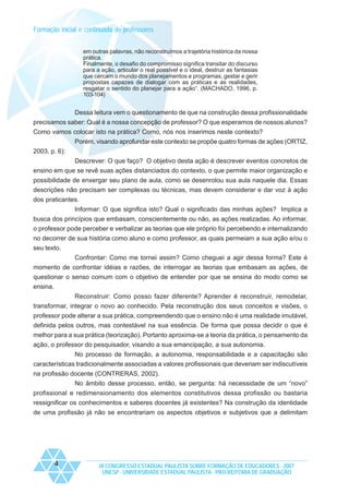 Formação inicial e continuada de professores
em outras palavras, não reconstruímos a trajetória histórica da nossa
prática.
Finalmente, o desafio do compromisso significa transitar do discurso
para a ação, articular o real possível e o ideal, destruir as fantasias
que cercam o mundo dos planejamentos e programas, gestar e gerir
propostas capazes de dialogar com as práticas e as realidades,
resgatar o sentido do planejar para a ação”. (MACHADO, 1996, p.
103-104)

Dessa leitura vem o questionamento de que na construção dessa profissionalidade
precisamos saber: Qual é a nossa concepção de professor? O que esperamos de nossos alunos?
Como vamos colocar isto na prática? Como, nós nos inserimos neste contexto?
Porém, visando aprofundar este contexto se propõe quatro formas de ações (ORTIZ,
2003, p. 6):
Descrever: O que faço? O objetivo desta ação é descrever eventos concretos de
ensino em que se revê suas ações distanciados do contexto, o que permite maior organização e
possibilidade de enxergar seu plano de aula, como se desenrolou sua aula naquele dia. Essas
descrições não precisam ser complexas ou técnicas, mas devem considerar e dar voz à ação
dos praticantes.
Informar: O que significa isto? Qual o significado das minhas ações? Implica a
busca dos princípios que embasam, conscientemente ou não, as ações realizadas. Ao informar,
o professor pode perceber e verbalizar as teorias que ele próprio foi percebendo e internalizando
no decorrer de sua história como aluno e como professor, as quais permeiam a sua ação e/ou o
seu texto.
Confrontar: Como me tornei assim? Como cheguei a agir dessa forma? Este é
momento de confrontar idéias e razões, de interrogar as teorias que embasam as ações, de
questionar o senso comum com o objetivo de entender por que se ensina do modo como se
ensina.
Reconstruir: Como posso fazer diferente? Aprender é reconstruir, remodelar,
transformar, integrar o novo ao conhecido. Pela reconstrução dos seus conceitos e visões, o
professor pode alterar a sua prática, compreendendo que o ensino não é uma realidade imutável,
definida pelos outros, mas contestável na sua essência. De forma que possa decidir o que é
melhor para a sua prática (teorização). Portanto aproxima-se a teoria da prática, o pensamento da
ação, o professor do pesquisador, visando a sua emancipação, a sua autonomia.
No processo de formação, a autonomia, responsabilidade e a capacitação são
características tradicionalmente associadas a valores profissionais que deveriam ser indiscutíveis
na profissão docente (CONTRERAS, 2002).
No âmbito desse processo, então, se pergunta: há necessidade de um “novo”
profissional e redimensionamento dos elementos constitutivos dessa profissão ou bastaria
ressignificar os conhecimentos e saberes docentes já existentes? Na construção da identidade
de uma profissão já não se encontrariam os aspectos objetivos e subjetivos que a delimitam

4

IX CONGRESSO ESTADUAL PAULISTA SOBRE FORMAÇÃO DE EDUCADORES - 2007
UNESP - UNIVERSIDADE ESTADUAL PAULISTA - PRO-REITORIA DE GRADUAÇÃO

 