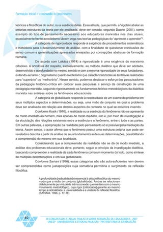 Formação inicial e continuada de professores

teóricas e filosóficas do autor, ou a ausência delas. Essa atitude, que permitiu a Vigotski abalar as
próprias estruturas da teoria por ele analisada, deve ser tomada, segundo Duarte (2001), como
exemplo do tipo de pensamento necessário aos educadores marxistas nos dias atuais,
especialmente frente ao ecletismo tão em voga nas teorias pedagógicas do “aprender a aprender”2.
A categoria de rigorosidade responde à exigência de procedimentos sistemáticos
e metódicos para o desenvolvimento da análise, com a finalidade de questionar conclusões de
senso comum e generalizações apressadas ensejadas por concepções abstratas de formação
humana.
De acordo com Lukács (1974) a rigorosidade é uma exigência do marxismo
ortodoxo. A ortodoxia diz respeito, exclusivamente, ao método dialético que deve ser adotado,
desenvolvido e aprofundado no mesmo sentido e com a mesma rigorosidade de seus fundadores,
evitando-se tanto o dogmatismo quanto o ecletismo que caracterizam todas as tentativas realizadas
para “superá-lo” ou “melhorá-lo”. Nesse sentido, podemos destacar o esforço dos pesquisadores
da pedagogia histórico-crítica em colocar suas pesquisas a serviço da construção de uma
pedagogia marxista, seguindo rigorosamente os fundamentos teórico-metodológicos da dialética
marxista nas análises sobre os fenômenos educacionais.
A categoria de globalidade responde à necessidade de um exame do problema em
seus múltiplos aspectos e determinações, ou seja, uma visão de conjunto na qual o problema
deve ser analisado em relação aos demais aspectos do contexto no qual se encontra inserido.
Conforme Kosik (1976), a realidade ou a essência do fenômeno não se apresenta
de modo imediato ao homem, mas apenas de modo mediato, isto é, por meio da investigação e
da elucidação das relações existentes entre a essência e o fenômeno, entre o todo e as partes.
Em outras palavras, a apropriação da realidade pelo pensamento só é possível pela mediação da
teoria. Assim sendo, o autor afirma que o fenômeno possui uma estrutura própria que pode ser
revelada e descrita a partir da análise de seus fundamentos e de suas determinações, possibilitando
a compreensão do mesmo em sua totalidade.
Considerando que a compreensão da realidade não se dá de modo imediato, a
análise dos problemas educacionais deve, portanto, seguir o princípio da investigação dialética,
buscando compreender a realidade de cada fenômeno como um momento do todo, como síntese
de múltiplas determinações e em sua globalidade.
Conforme Saviani (1996), essas categorias não são auto-suficientes nem devem
ser compreendidas como justaposições cuja somatória permitiria o surgimento da reflexão
filosófica.
A profundidade [radicalidade] é essencial à atitude filosófica do mesmo
modo que a visão de conjunto [globalidade]. Ambas se relacionam
dialeticamente por virtude da íntima conexão que mantém com o mesmo
movimento metodológico, cujo rigor [criticidade] garante ao mesmo
tempo a radicalidade, a universalidade e a unidade da reflexão filosófica.
(SAVIANI, 1996, p. 17-18)

40

IX CONGRESSO ESTADUAL PAULISTA SOBRE FORMAÇÃO DE EDUCADORES - 2007
UNESP - UNIVERSIDADE ESTADUAL PAULISTA - PRO-REITORIA DE GRADUAÇÃO

 