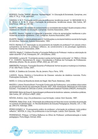 Formação inicial e continuada de professores
BORGES, Cecília; TARDIF, Maurice. “Apresentação”. In: Educação & Sociedade, Campinas, ano
XXII, nº. 74, p. 11-26, abril/2001.
CANDAU, V. M. F. “Formação continuada de professores: tendências atuais”. In: MIZUKAMI, M. G.
N.; REALI, A. M. M. R. (orgs.). Formação de professores: tendências atuais. São Carlos, SP:
EdUFSCar, 1996, pp.139-152.
DUARTE, Newton. Sociedade do conhecimento ou sociedade das ilusões? Quatro ensaios críticodialéticos em filosofia da educação. Campinas: Autores Associados, 2003.
DUARTE, Newton. Vigotski e o aprender a aprender: crítica às apropriações neoliberais e pósmodernas da teoria vigotskiana. 2 ed. Campinas: Autores Associados, 2001.
DUARTE, Newton. A individualidade para si: Contribuições a uma teoria histórico-social da formação
do indivíduo. Campinas: Autores Associados, 1993.
FACCI, Marilda G. D. Valorização ou esvaziamento do trabalho do professor? Um estudo críticocomparativo da teoria do professor reflexivo, do construtivismo e da psicologia vigotskiana.
Campinas: Autores Associados, 2004.
GIESTA, Nágila C. Cotidiano Escolar e Formação Reflexiva do Professor: moda ou valorização do
saber docente? 2ª ed. Araraquara, SP: J M Editores, 2005.
GIOVANNI, Luciana M. “O ambiente escolar e ações de formação continuada”. In: TIBALLI, Elinda
F. A.; CHAVES, Sandramara M. (orgs.). Concepções e Práticas de Formação de Professores:
diferentes olhares. Rio de Janeiro: DP&A, 2003, pp. 207-224.
INBERNÓN, Francisco. Formação Docente e Profissional: formar-se para a mudança e a incerteza.
2ª ed. São Paulo: Cortez, 2001.
KOSÍK, K. Dialética do Concreto. Rio de Janeiro: Paz e Terra, 1976.
LUKÁCS, Georg. História e Consciência de Classes: estudos de dialética marxista. Porto:
Publicações Escorpião, 1974.
MARX, K. Crítica da filosofia do direito de Hegel. São Paulo: Boitempo, 2005.
MAZZEU, Lidiane Teixeira Brasil. Formação Continuada de Professores: uma análise crítica sobre
as perspectivas oficiais de capacitação docente. 2007. 200f. Dissertação (Mestrado em Educação
Escolar) - Faculdade de Ciências e Letras, Universidade Estadual Paulista (UNESP), Araraquara.
MIZUKAMI, Maria da Graça N. Aprendizagem profissional da docência: saberes, contextos e práticas.
São Carlos, SP: UFSCar e INEP; 2002.
NÓVOA, Antônio. (org.) Os professores e sua formação. Lisboa: Dom Quixote, 1997.
PEREIRA, Wally Chan. et all. “A formação de professores em face dos novos conceitos da produção
no contexto da globalização”. In: Revista Brasileira de Estudos Pedagógicos. Brasília, v.81, n.198,
pp. 209-218, maio/ago. 2000.
PÉREZ-GOMEZ, A. “O pensamento prático do professor: a formação do professor como prático
reflexivo”. NÓVOA, A. (org.) Os professores e sua formação. Lisboa: Dom Quixote, 1997.
PERRENOUD, Philippe. A Prática Reflexiva no Ofício do Professor: profissionalização e razão
pedagógica. Porto Alegre: Artmed, 2002.

42

IX CONGRESSO ESTADUAL PAULISTA SOBRE FORMAÇÃO DE EDUCADORES - 2007
UNESP - UNIVERSIDADE ESTADUAL PAULISTA - PRO-REITORIA DE GRADUAÇÃO

 