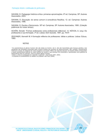 Formação inicial e continuada de professores
SAVIANI, D. Pedagogia histórico-crítica: primeiras aproximações. 8ª ed. Campinas, SP: Autores
Associados, 2003.
SAVIANI, D. Educação: do senso comum à consciência filosófica. 12. ed. Campinas: Autores
Associados, 1996.
SAVIANI, D. Escola e Democracia. 30ª ed. Campinas, SP: Autores Associados, 1995. (Coleção
polêmicas do nosso tempo).
SCHÖN, Donald. “Formar professores como profissionais reflexivos”. In: NÓVOA, A. (org.) Os
professores e sua formação. 3ª ed. Lisboa: Dom Quixote, 1997, pp. 79-91
ZEICHNER, Kenneth M. A formação reflexiva de professores: idéias e práticas. Lisboa: Educa,
1993.
NOTAS
1

As características do gênero humano não são dadas ao homem, isto é, não são transmitidas pela herança genética, mas
resultantes das atividades produzidas pelos homens durante seu processo de desenvolvimento. São, portanto, características
históricas e sociais. As categorias de “corpo inorgânico” em Duarte (1993) e de “segunda natureza” em Saviani (2003) correspondem
a essas características externas ao corpo biofísico do homem e que precisam ser produzidas e reproduzidas como garantia de
sobrevivência tanto do indivíduo, como do próprio gênero humano.
2
Sobre a crítica às pedagogias do “aprender a aprender”, vide Duarte (2001; 2003).
3
A propósito do esvaziamento do trabalho do professor vide Facci (2004).

IX CONGRESSO ESTADUAL PAULISTA SOBRE FORMAÇÃO DE EDUCADORES - 2007
UNESP - UNIVERSIDADE ESTADUAL PAULISTA - PRO-REITORIA DE GRADUAÇÃO

43

 