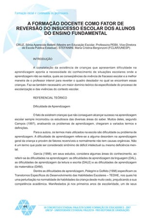 Formação inicial e continuada de professores

A FORMAÇÃO DOCENTE COMO FATOR DE
REVERSÃO DO INSUCESSO ESCOLAR DOS ALUNOS
DO ENSINO FUNDAMENTAL
CRUZ, Sônia Aparecida Belletti (Mestre em Educação Escolar, Professora PEBII, Vice-Diretora
de Escola Pública Estadual); STEFANINI, Maria Cristina Bergonzoni (FCLAR/UNESP)

INTRODUÇÃO
A constatação da existência de crianças que apresentam dificuldade na
aprendizagem aponta a necessidade do conhecimento de situações escolares onde a
aprendizagem não se realiza, quais as conseqüências da vivência de fracasso escolar e a melhor
maneira de o professor intervir para reverter o quadro desolador no qual se encontram essas
crianças. Faz-se também necessário um maior domínio teórico da especificidade do processo de
escolarização e das vivências do contexto escolar.
REFERENCIAL TEÓRICO
Dificuldade de Aprendizagem
O fato de existirem crianças que não conseguem alcançar sucesso na aprendizagem
escolar sempre incomodou os estudiosos das diversas áreas do saber. Muitos deles, segundo
Campos (1997), analisando os problemas de aprendizagem, chegaram a variados termos e
definições.
Para a autora, os termos mais utilizados na escola são dificuldade ou problema de
aprendizagem. A dificuldade de aprendizagem refere-se a alguma desordem na aprendizagem
geral da criança e provém de fatores reversíveis e normalmente não tem causas orgânicas. Não
é um termo que pode ser considerado sinônimo de déficit intelectual ou mesmo deficiência mental.
García (1998), em seus estudos, considera algumas áreas do conhecimento, ao
referir-se às dificuldades na aprendizagem: as dificuldades de aprendizagem da linguagem (DAL),
as dificuldades de aprendizagem da leitura e escrita (DALE) e as dificuldades de aprendizagem
da matemática (DAM).
Dentre as dificuldades de aprendizagem, Pelegrini e Golfeto (1998) especificam os
Transtornos Específicos do Desenvolvimento das Habilidades Escolares – TEDHE, nos quais há
uma perturbação na normalidade de habilidades da criança desde muito cedo, prejudicando a sua
competência acadêmica. Manifestados já nos primeiros anos de escolaridade, um de seus

44

IX CONGRESSO ESTADUAL PAULISTA SOBRE FORMAÇÃO DE EDUCADORES - 2007
UNESP - UNIVERSIDADE ESTADUAL PAULISTA - PRO-REITORIA DE GRADUAÇÃO

 