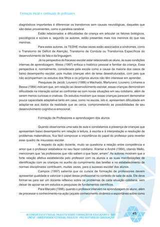 Formação inicial e continuada de professores

diagnósticos importantes é diferenciar os transtornos sem causas neurológicas, daqueles que
são delas provenientes, como a paralisia cerebral.
Estão relacionados a dificuldades da criança em articular os fatores biológicos,
psicológicos e sociais e, segundo os autores, estão presentes mais nos meninos do que nas
meninas.
Para estes autores, os TEDHE muitas vezes estão associados a síndromes, como
o Transtorno de Déficit de Atenção, Transtorno de Conduta ou Transtornos Específicos do
desenvolvimento da fala e da linguagem.
Já na perspectiva do fracasso escolar estar relacionado ao aluno, às suas condições
internas de aprendizagem, Weiss (1997) enfoca o histórico pessoal e familiar da criança. Essa
perspectiva é, normalmente, considerada pela escola como a causa da maioria dos casos de
baixo desempenho escolar, pois muitas crianças vêm de lares desestruturados, com pais que
não acompanham os estudos dos filhos e os próprios alunos não têm interesse em aprender.
Pesquisas de Jacob; Loureiro (1986) e Machado; Marturano; Loureiro; Linhares e
Bessa (1984) indicam que, em relação ao desenvolvimento escolar, essas crianças demonstram
dificuldade na interação social ao confrontar-se com novas situações em seu cotidiano, além de
serem menos curiosas e criativas. Os estudos mostram que essas crianças parecem demonstrar
pouca capacidade adaptativa tanto em casa, como na escola, isto é, apresentam dificuldade em
adaptar-se aos dados da realidade que as cerca, comprometendo as possibilidades de seu
desenvolvimento cognitivo e emocional.
Formação de Professores e aprendizagem dos alunos
Quando observamos uma sala de aula e constatamos a presença de crianças que
apresentam baixo desempenho em relação à leitura, à escrita e à interpretação e resolução de
problemas matemáticos, fica fácil comprovar a importância do papel do professor para reverter
esse quadro de insucesso escolar.
A respeito da ação docente, muito se questiona a relação entre competência e
amor que o professor estabelece no seu fazer cotidiano. Kramer e André (1984), citando Mello,
mencionam que “as professoras que não sabem o que fazer, amam”. As autoras mostram que a
forte relação afetiva estabelecida pelo professor com os alunos e as suas manifestações de
identificação com as crianças no auxílio do cumprimento das tarefas e no estabelecimento de
normas disciplinares contribuem, muitas vezes, para o sucesso escolar dos alunos.
Campos (1997) salienta que os cursos de formação de professores devem
apresentar qualidade e valorizar o papel desse profissional no contexto de sala de aula. Ele deve
formar-se para ser um docente reflexivo sobre os problemas de cada situação cotidiana, sem
deixar de apoiar-se em estudos e pesquisas de fundamentos científicos.
Para Marcelo (1998), quando o professor intervém na aprendizagem do aluno, além
de processar o conhecimento-na-ação (aquele conhecimento dinâmico e espontâneo sobre como

IX CONGRESSO ESTADUAL PAULISTA SOBRE FORMAÇÃO DE EDUCADORES - 2007
UNESP - UNIVERSIDADE ESTADUAL PAULISTA - PRO-REITORIA DE GRADUAÇÃO

45

 